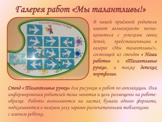 Галерея работ «Мы талантливы!»
В нашей приёмной родители
имеют возможность позна-
комиться с успехами своих
детей, представленными в
галерее «Мы талантливы!»,
состоящей из стендов « Наши
работы» и «Талантливые
ручки», а также детских
портфолио.
Стенд « Талантливые ручки» для рисунков и работ по аппликации. Для
информирования родителей тема занятия и цель размещены на работе-
образце. Работы выполняются на листах бумаги одного формата,
подклеиваются в нижнем углу заранее распечатанными табличками
с именем ребёнка.
 