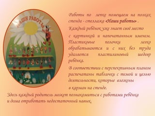 Работы по лепке помещаем на полках
стенда - стеллажа «Наши работы» .
Каждый ребёнок уже знает своё место
с картинкой и напечатанным именем.
Пластиковые полочки легко
обрабатываются и с них без труда
удаляется пластилиновый шедевр
ребёнка.
В соответствии с перспективным планом
распечатаны таблички с темой и целью
деятельности, которые вложены
в карман на стенде.
Здесь каждый родитель может познакомиться с работами ребёнка
и дома отработать недостаточный навык.
 