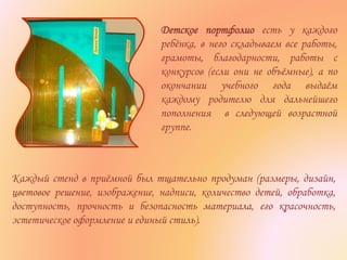 Каждый стенд в приёмной был тщательно продуман (размеры, дизайн,
цветовое решение, изображение, надписи, количество детей, обработка,
доступность, прочность и безопасность материала, его красочность,
эстетическое оформление и единый стиль).
Детское портфолио есть у каждого
ребёнка, в него складываем все работы,
грамоты, благодарности, работы с
конкурсов (если они не объёмные), а по
окончании учебного года выдаём
каждому родителю для дальнейшего
пополнения в следующей возрастной
группе.
 