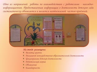 На стенде размещены:
Визитка группы
Регламент непосредственно-образовательной деятельности
Циклограмма детской деятельности
Родительский актив
Объявление
Благодарность
Одно из направлений работы по взаимодействию с родителями - наглядно-
информационное. Предоставленная информация о деятельности детского сада
систематически обновляется и является неотъемлемой частью приёмной.
 