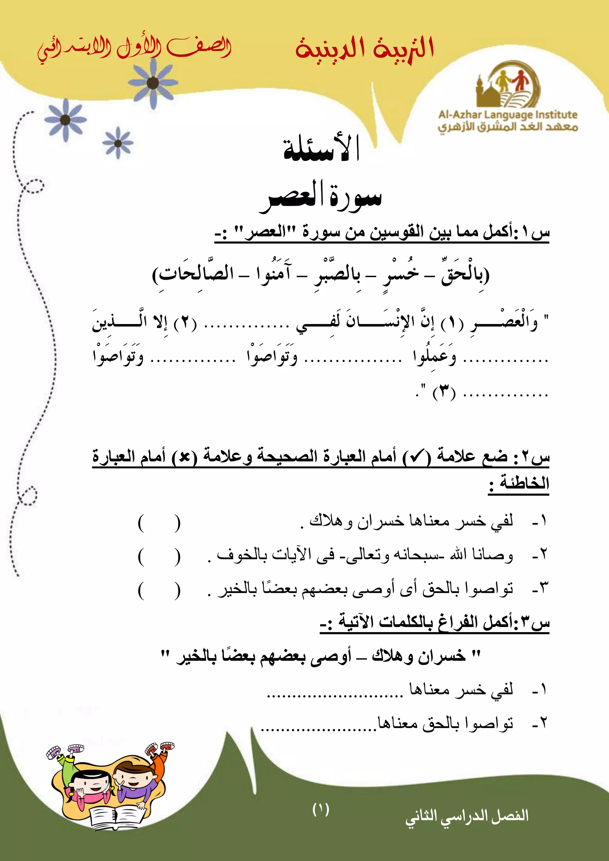 (1)
‫الدينية‬ ‫الرتبية‬‫الصف‬‫األول‬‫االبتدائي‬
‫الثاني‬ ‫الدراسي‬ ‫الفصل‬
‫األسئلة‬
‫العصر‬ ‫سورة‬
‫س‬1‫القوسين‬ ‫بين‬ ‫مما‬ ‫:أكمل‬"‫"العصر‬ ‫سورة‬ ‫من‬:-
(––––)
‫س‬2( ‫عالمة‬ ‫ضع‬ :( ‫وعالمة‬ ‫الصحيحة‬ ‫العبارة‬ ‫أمام‬ )‫العبارة‬ ‫أمام‬ )
: ‫الخاطئة‬
1-‫لف‬‫ي‬. ‫وهالك‬ ‫خسران‬ ‫معناها‬ ‫خسر‬()
2-‫اهلل‬ ‫وصانا‬-‫وتعالى‬ ‫سبحانه‬-‫اآليات‬ ‫فى‬‫بالخوف‬.()
3-‫ًا‬‫ض‬‫بع‬ ‫بعضهم‬ ‫أوصى‬ ‫أى‬ ‫بالحق‬ ‫تواصوا‬. ‫بالخير‬()
‫س‬3: ‫اآلتية‬ ‫بالكلمات‬ ‫الفراغ‬ ‫:أكمل‬-
‫وهالك‬ ‫خسران‬ "–ً‫ض‬‫بع‬ ‫بعضهم‬ ‫أوصى‬" ‫بالخير‬ ‫ا‬
1-‫لف‬‫ي‬........................... ‫معناها‬ ‫خسر‬
2-‫بالحق‬ ‫تواصوا‬‫معناها‬.......................
 
