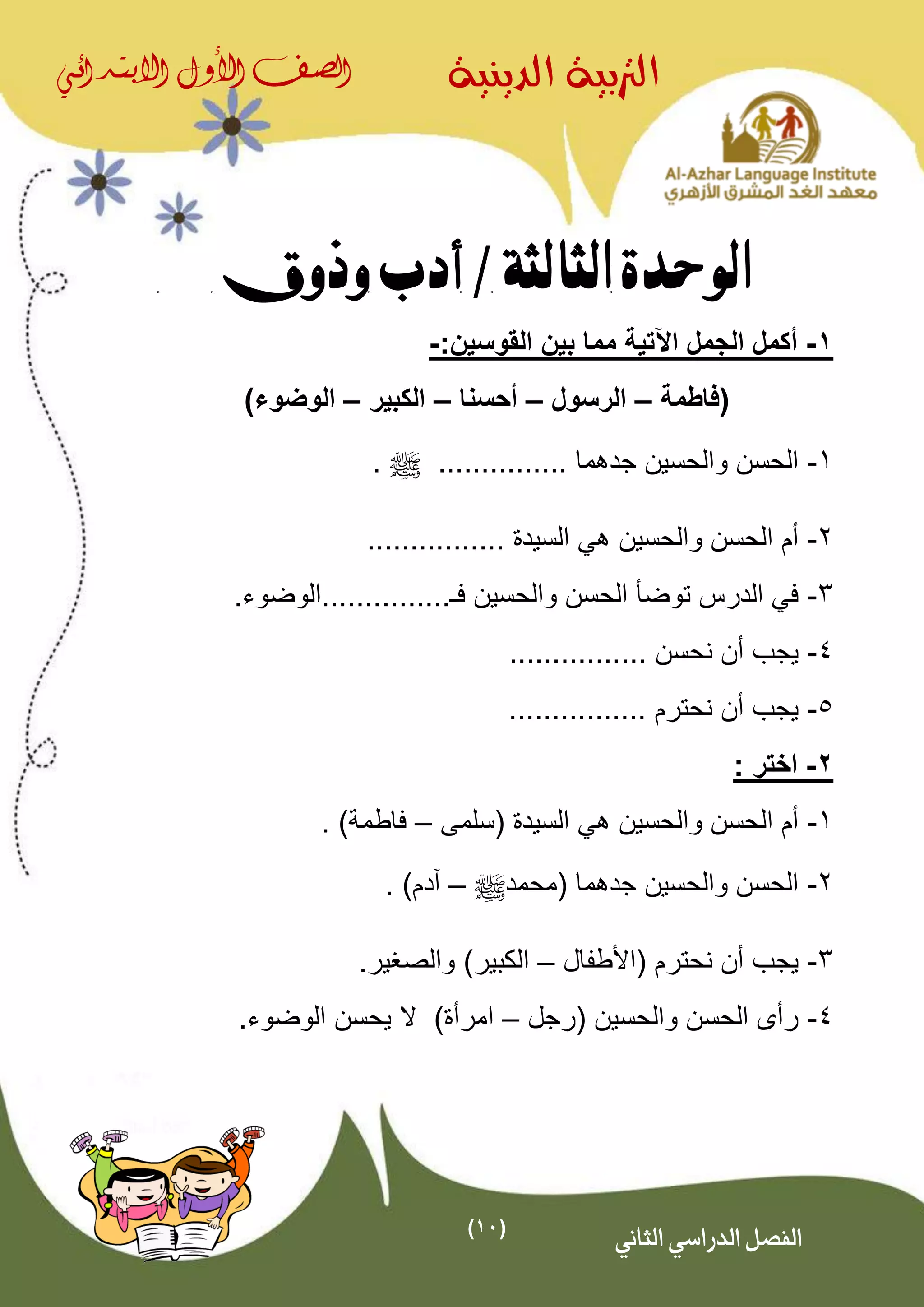 (11)
‫الدينية‬ ‫الرتبية‬‫الصف‬‫األول‬‫االبتدائي‬
‫الثاني‬ ‫الدراسي‬ ‫الفصل‬
‫الوحدة‬‫الثالثة‬/‫وذوق‬ ‫أدب‬
1-‫اآلتية‬ ‫الجمل‬ ‫أكمل‬‫القوسين‬ ‫بين‬ ‫مما‬:-
‫(فاطمة‬–‫الرسول‬–‫أحسنا‬–‫الكبير‬–)‫الوضوء‬
1-‫جدهما‬ ‫والحسين‬ ‫الحسن‬...............^.
2-‫والحسين‬ ‫الحسن‬ ‫أم‬‫ه‬‫السيدة‬ ‫ي‬................
3-‫فـ‬ ‫والحسين‬ ‫الحسن‬ ‫توضأ‬ ‫الدرس‬ ‫في‬................‫الوضوء‬
4-‫نحسن‬ ‫أن‬ ‫يجب‬................
5-‫نحترم‬ ‫أن‬ ‫يجب‬................
2-‫ا‬‫ختر‬:
1-‫(سلمى‬ ‫السيدة‬ ‫هي‬ ‫والحسين‬ ‫الحسن‬ ‫أم‬–‫فاطمة‬. )
2-( ‫جدهما‬ ‫والحسين‬ ‫الحسن‬‫محمد‬^–. )‫آدم‬
3-‫(األطف‬ ‫نحترم‬ ‫أن‬ ‫يجب‬‫ال‬–‫الكبير‬.‫والصغير‬ )
4-( ‫والحسين‬ ‫الحسن‬ ‫رأى‬‫رجل‬–‫ا‬.‫الوضوء‬ ‫يحسن‬ ‫ال‬ )‫مرأة‬
 