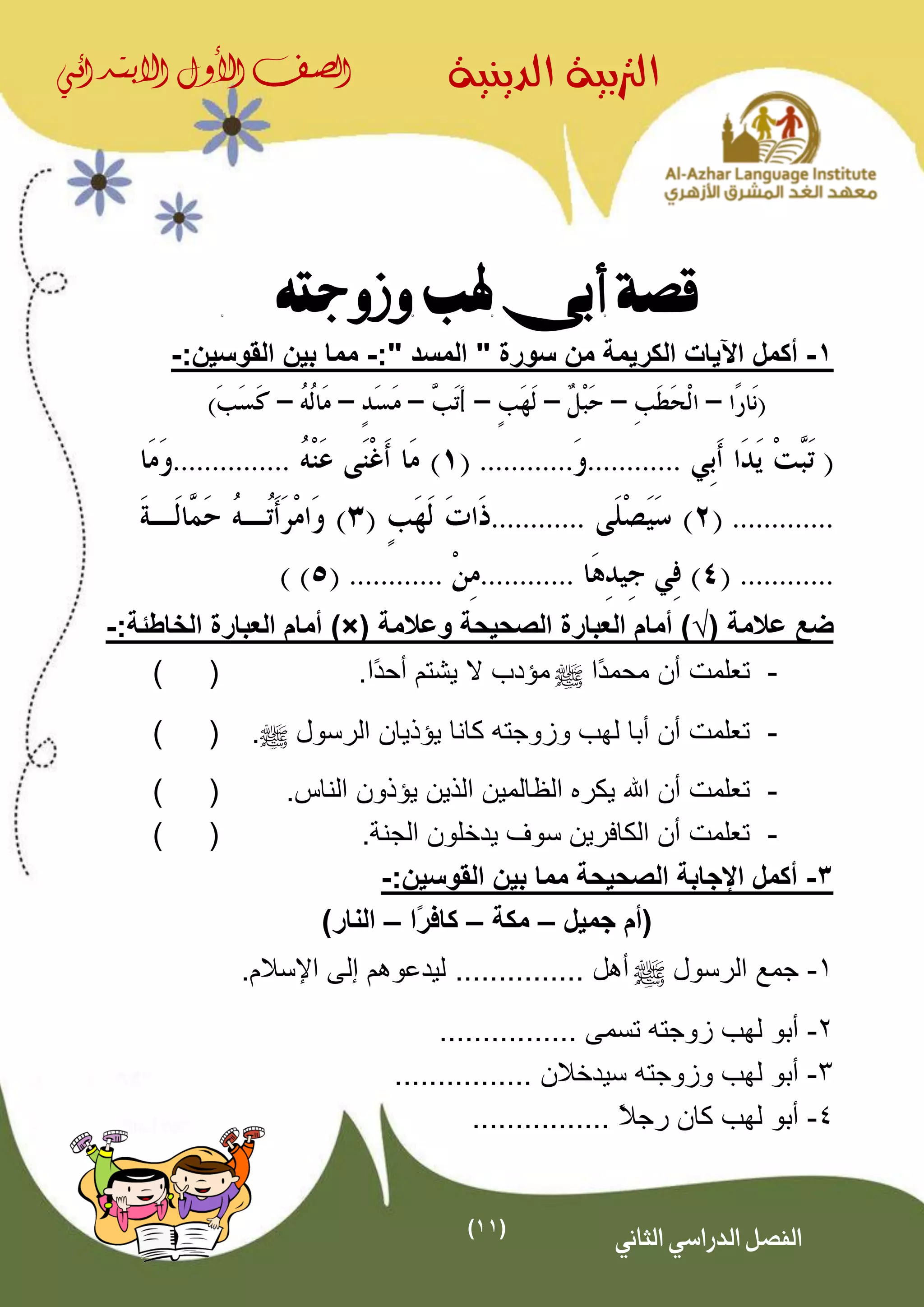 (11)
‫الدينية‬ ‫الرتبية‬‫الصف‬‫األول‬‫االبتدائي‬
‫الثاني‬ ‫الدراسي‬ ‫الفصل‬
‫وزوجته‬ ‫هلب‬ ‫أبى‬ ‫قصة‬
1-‫أكمل‬" ‫المسد‬ " ‫سورة‬ ‫من‬ ‫الكريمة‬ ‫اآليات‬:-:‫القوسين‬ ‫بين‬ ‫مما‬-
.......................................
.........................
....................................
( ‫عالمة‬ ‫ضع‬√‫وعالمة‬ ‫الصحيحة‬ ‫العبارة‬ ‫أمام‬ ))×(:‫الخاطئة‬ ‫العبارة‬ ‫أمام‬-
-‫ًا‬‫د‬‫محم‬ ‫أن‬ ‫تعلمت‬^.‫ًا‬‫د‬‫أح‬ ‫يشتم‬ ‫ال‬ ‫مؤدب‬()
-‫الرسول‬ ‫يؤذيان‬ ‫كانا‬ ‫وزوجته‬ ‫لهب‬ ‫أبا‬ ‫أن‬ ‫تعلمت‬^.()
-‫اهلل‬ ‫أن‬ ‫تعلمت‬‫اليين‬ ‫الاالمين‬ ‫يكر‬‫ي‬.‫الناس‬ ‫ؤذون‬()
-.‫الجنة‬ ‫يدخلون‬ ‫سوف‬ ‫الكافرين‬ ‫أن‬ ‫تعلمت‬()
3-:‫القوسين‬ ‫بين‬ ‫مما‬ ‫الصحيحة‬ ‫اإلجابة‬ ‫أكمل‬-
‫جميل‬ ‫(أم‬–‫مكة‬–‫ًا‬‫ر‬‫كاف‬–)‫النار‬
1-‫الرسول‬ ‫جمع‬^‫أهل‬................‫اإلسالم‬ ‫إلى‬ ‫ليدعوهم‬
2-‫تسمى‬ ‫زوجته‬ ‫لهب‬ ‫أبو‬................
3-‫وزوجته‬ ‫لهب‬ ‫أبو‬‫سيدخالن‬................
4-ً‫ال‬‫رج‬ ‫كان‬ ‫لهب‬ ‫أبو‬................
 