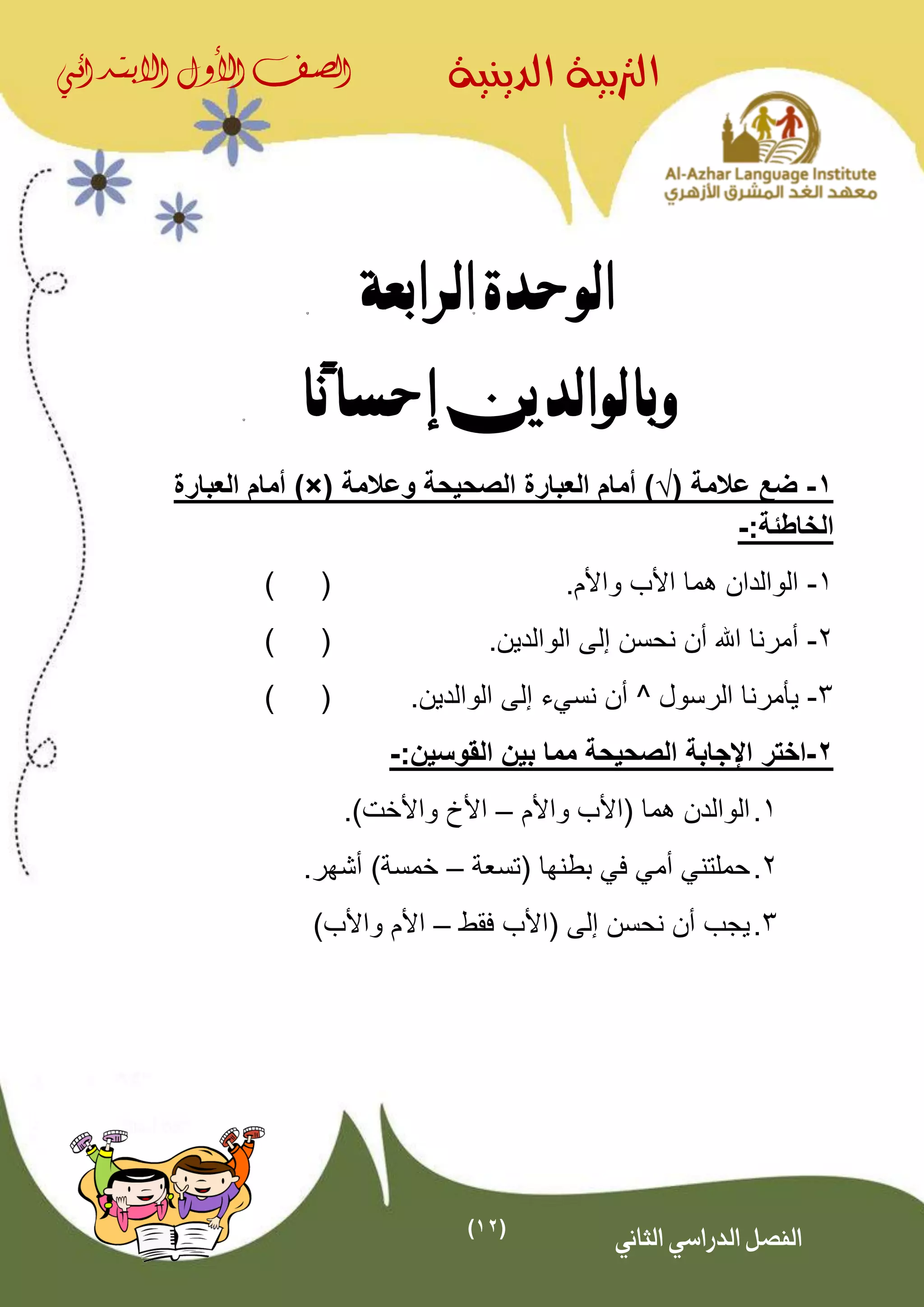 (12)
‫الدينية‬ ‫الرتبية‬‫الصف‬‫األول‬‫االبتدائي‬
‫الثاني‬ ‫الدراسي‬ ‫الفصل‬
‫الرابعة‬ ‫الوحدة‬
‫ًا‬‫ن‬‫إحسا‬ ‫وبالوالدين‬
1-( ‫عالمة‬ ‫ضع‬√‫وعالمة‬ ‫الصحيحة‬ ‫العبارة‬ ‫أمام‬ ))×(‫العبارة‬ ‫أمام‬
:‫الخاطئة‬-
1-.‫واألم‬ ‫األب‬ ‫هما‬ ‫الوالدان‬()
2-.‫الوالدين‬ ‫إلى‬ ‫نحسن‬ ‫أن‬ ‫اهلل‬ ‫أمرنا‬()
3-‫الرسول‬ ‫يأمرنا‬^‫نسي‬ ‫أن‬‫ء‬‫إلى‬.‫الوالدين‬()
2-‫اختر‬:‫القوسين‬ ‫بين‬ ‫مما‬ ‫الصحيحة‬ ‫اإلجابة‬-
1.( ‫هما‬ ‫الوالدن‬‫واألم‬ ‫األب‬–.)‫واألخت‬ ‫األخ‬
2.‫(تسعة‬ ‫بطنها‬ ‫في‬ ‫أمي‬ ‫حملتني‬–.‫أشهر‬ )‫خمسة‬
3.‫إل‬ ‫نحسن‬ ‫أن‬ ‫يجب‬‫ى‬‫فقط‬ ‫(األب‬–‫واألب‬ ‫األم‬)
 