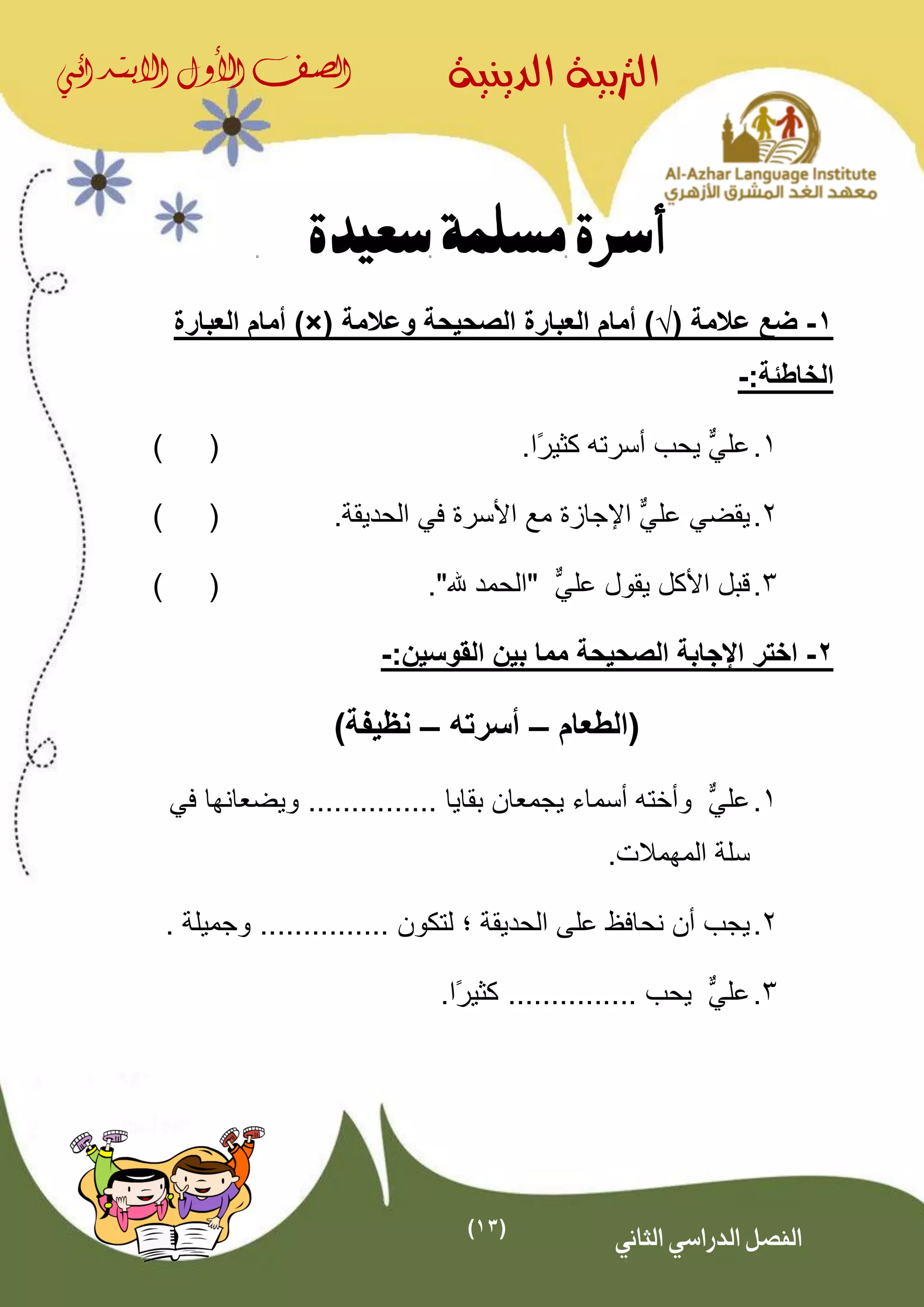 (13)
‫الدينية‬ ‫الرتبية‬‫الصف‬‫األول‬‫االبتدائي‬
‫الثاني‬ ‫الدراسي‬ ‫الفصل‬
‫سعيدة‬ ‫مسلمة‬ ‫أسرة‬
1-( ‫عالمة‬ ‫ضع‬√‫وعالمة‬ ‫الصحيحة‬ ‫العبارة‬ ‫أمام‬ ))×(‫ا‬ ‫أمام‬‫لعبارة‬
:‫الخاطئة‬-
1.‫عل‬ٌّ‫ي‬.‫ًا‬‫ر‬‫كثي‬ ‫أسرته‬ ‫يحب‬()
2.‫يقضي‬‫عل‬ٌّ‫ي‬‫ا‬‫إل‬.‫الحديقة‬ ‫في‬ ‫األسرة‬ ‫مع‬ ‫جازة‬()
3.‫األكل‬ ‫قبل‬ٌّ‫علي‬ ‫يقول‬"."‫هلل‬ ‫الحمد‬()
2-‫اختر‬‫الصحيحة‬ ‫اإلجابة‬:‫القوسين‬ ‫بين‬ ‫مما‬-
‫(الطعام‬–‫أسرته‬–)‫نظيفة‬
1.‫عل‬ٌّ‫ي‬‫بقايا‬ ‫يجمعان‬ ‫أسماء‬ ‫وأخته‬...............‫ويضع‬‫ا‬‫في‬ ‫نها‬
‫المهم‬ ‫سلة‬.‫الت‬
2.‫الحديقة‬ ‫على‬ ‫نحافظ‬ ‫أن‬ ‫يجب‬‫؛‬‫لتكون‬................ ‫وجميلة‬
3.‫عل‬ٌّ‫ي‬‫يحب‬................‫ًا‬‫ر‬‫كثي‬
 