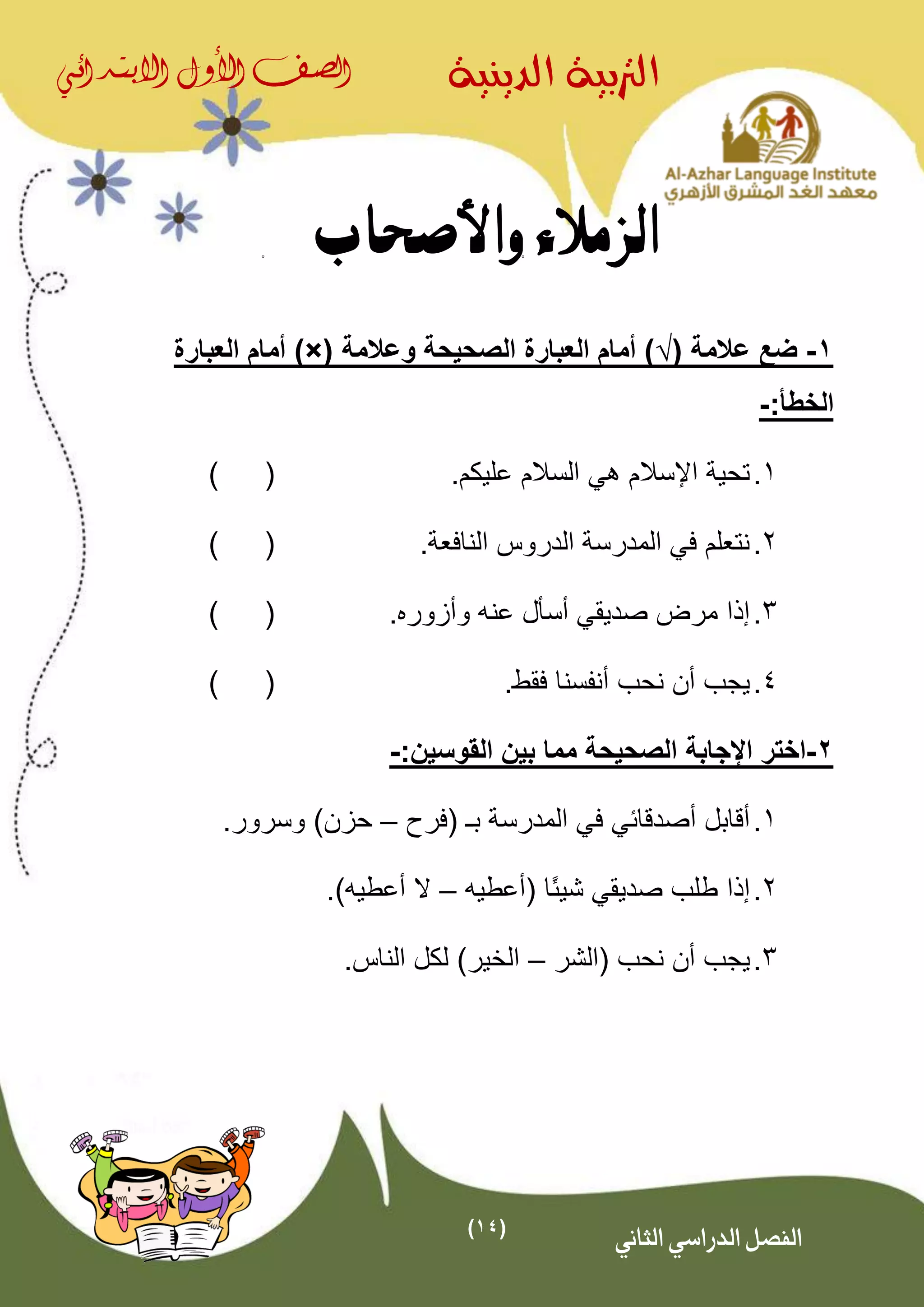 (14)
‫الدينية‬ ‫الرتبية‬‫الصف‬‫األول‬‫االبتدائي‬
‫الثاني‬ ‫الدراسي‬ ‫الفصل‬
‫واألصحاب‬ ‫الزمالء‬
1-( ‫عالمة‬ ‫ضع‬√‫وعالمة‬ ‫الصحيحة‬ ‫العبارة‬ ‫أمام‬ ))×(‫العبارة‬ ‫أمام‬
:‫الخطأ‬-
1..‫عليكم‬ ‫السالم‬ ‫هي‬ ‫اإلسالم‬ ‫تحية‬()
2.‫النافعة‬ ‫الدروس‬ ‫المدرسة‬ ‫في‬ ‫نتعلم‬.()
3.. ‫وأزور‬ ‫عنه‬ ‫أسأل‬ ‫صديقي‬ ‫مرض‬ ‫إذا‬()
4..‫فقط‬ ‫أنفسنا‬ ‫نحب‬ ‫أن‬ ‫يجب‬()
2-:‫القوسين‬ ‫بين‬ ‫مما‬ ‫الصحيحة‬ ‫اإلجابة‬ ‫اختر‬-
1.( ‫بـ‬ ‫المدرسة‬ ‫في‬ ‫أصدقائي‬ ‫أقابل‬‫فرح‬–.‫وسرور‬ )‫حزن‬
2.‫إذا‬( ‫ًا‬‫ئ‬‫شي‬ ‫صديقي‬ ‫طلب‬‫أعطي‬‫ه‬–‫أعطي‬ ‫ال‬‫ه‬.)
3.‫يج‬‫(الشر‬ ‫نحب‬ ‫أن‬ ‫ب‬–‫الخير‬.‫الناس‬ ‫لكل‬ )
 