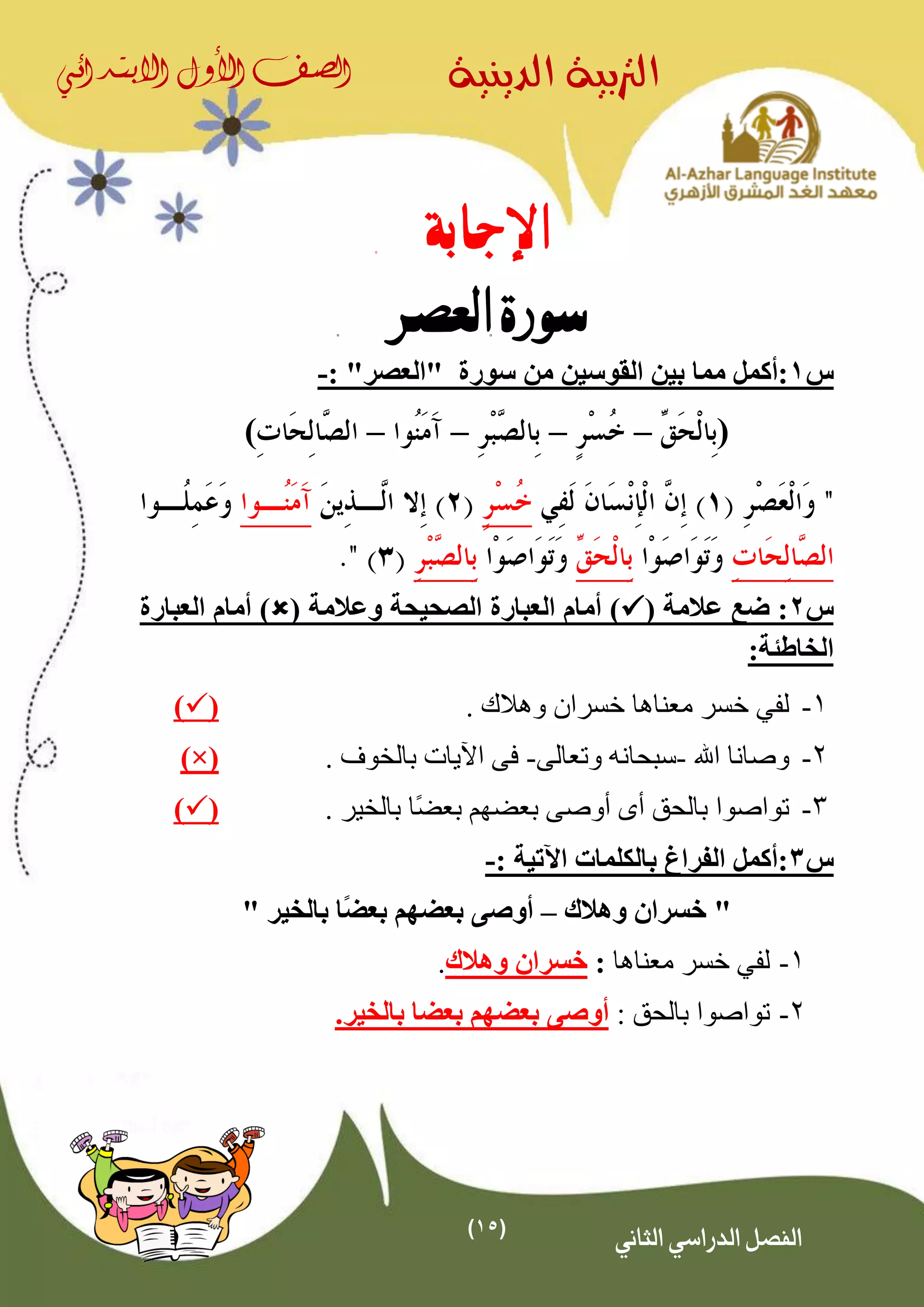 (15)
‫الدينية‬ ‫الرتبية‬‫الصف‬‫األول‬‫االبتدائي‬
‫الثاني‬ ‫الدراسي‬ ‫الفصل‬
‫اإلجابة‬
‫العصر‬ ‫سورة‬
‫س‬1‫القوسين‬ ‫بين‬ ‫مما‬ ‫:أكمل‬‫من‬‫سورة‬"‫العصر‬":-
(––––)
‫س‬2( ‫عالمة‬ ‫ضع‬ :( ‫وعالمة‬ ‫الصحيحة‬ ‫العبارة‬ ‫أمام‬ )‫العبارة‬ ‫أمام‬ )
:‫الخاطئة‬
1-‫لف‬‫ي‬. ‫وهالك‬ ‫خسران‬ ‫معناها‬ ‫خسر‬()
2-‫اهلل‬ ‫وصانا‬-‫وتعالى‬ ‫سبحانه‬-‫اآليات‬ ‫فى‬‫بالخوف‬.(×)
3-‫ًا‬‫ض‬‫بع‬ ‫بعضهم‬ ‫أوصى‬ ‫أى‬ ‫بالحق‬ ‫تواصوا‬. ‫بالخير‬()
‫س‬3: ‫اآلتية‬ ‫بالكلمات‬ ‫الفراغ‬ ‫:أكمل‬-
‫وهالك‬ ‫خسران‬ "–ً‫ض‬‫بع‬ ‫بعضهم‬ ‫أوصى‬" ‫بالخير‬ ‫ا‬
1-‫لف‬‫ي‬‫معناها‬ ‫خسر‬:‫وهالك‬ ‫خسران‬.
2-: ‫بالحق‬ ‫تواصوا‬‫بالخير‬ ‫بعضا‬ ‫بعضهم‬ ‫أوصى‬.
 