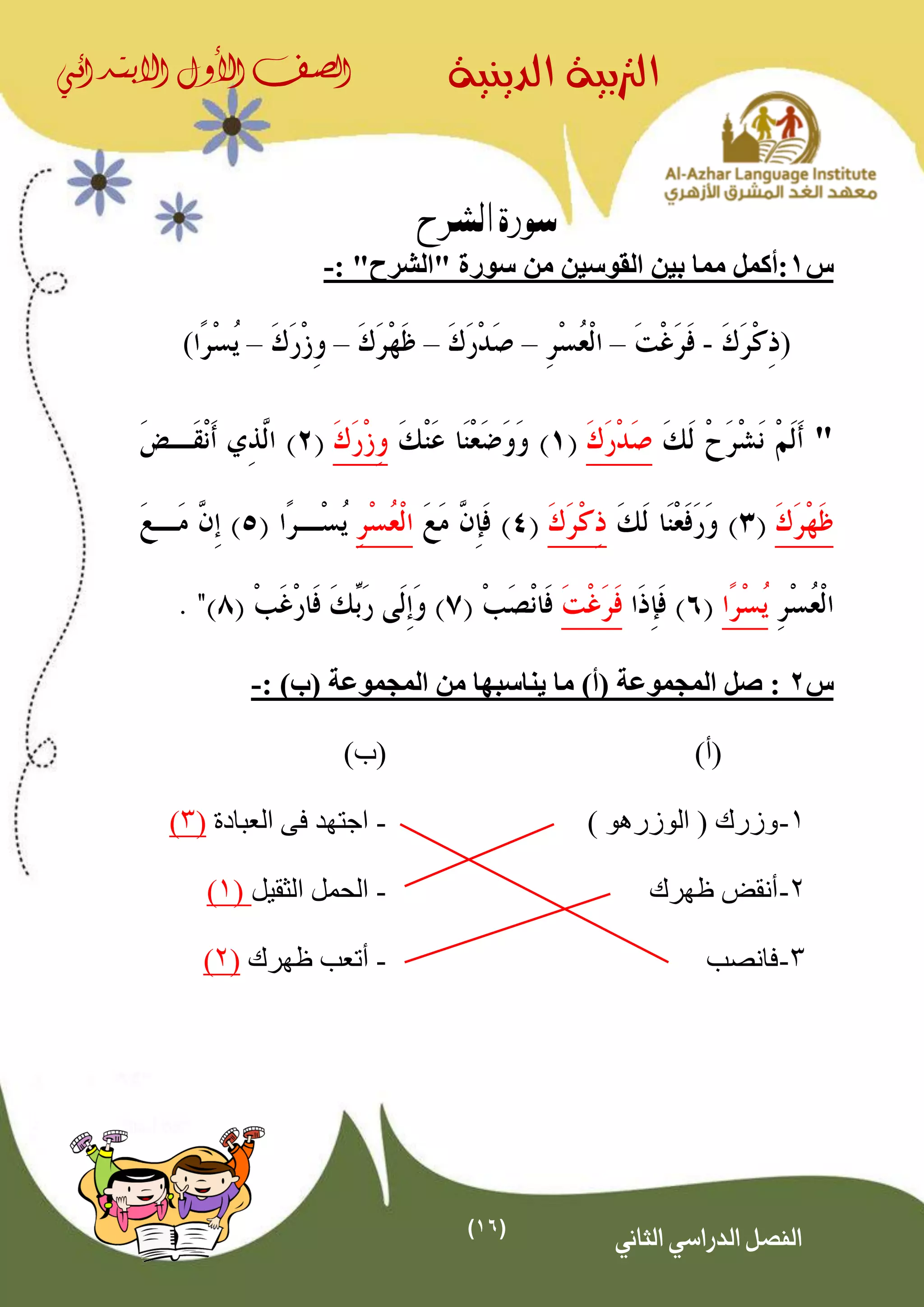 (16)
‫الدينية‬ ‫الرتبية‬‫الصف‬‫األول‬‫االبتدائي‬
‫الثاني‬ ‫الدراسي‬ ‫الفصل‬
‫الشرح‬ ‫سورة‬
‫س‬1‫القوسين‬ ‫بين‬ ‫مما‬ ‫:أكمل‬"‫"الشرح‬ ‫سورة‬ ‫من‬:-
(-–––––)
"
‫س‬2: )‫(ب‬ ‫المجموعة‬ ‫من‬ ‫يناسبها‬ ‫ما‬ )‫(أ‬ ‫المجموعة‬ ‫صل‬ :-
(‫أ‬))‫(ب‬
1-) ‫الوزرهو‬ ( ‫وزرك‬-‫العبادة‬ ‫فى‬ ‫اجتهد‬(3)
2-‫أ‬‫ظهرك‬ ‫نقض‬-‫الثقيل‬ ‫الحمل‬(1)
3-‫فانصب‬-‫ظهرك‬ ‫أتعب‬(2)
 