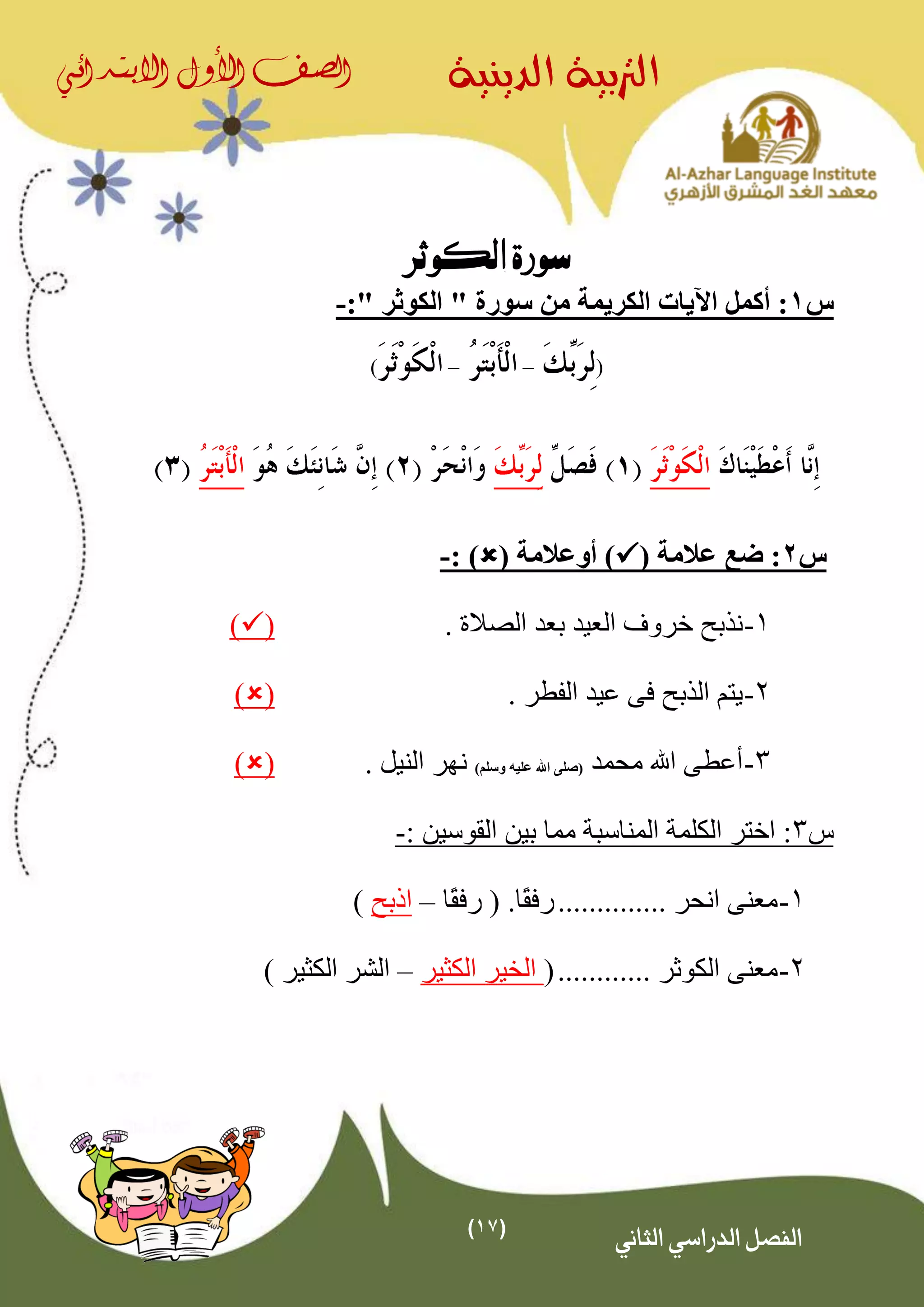 (17)
‫الدينية‬ ‫الرتبية‬‫الصف‬‫األول‬‫االبتدائي‬
‫الثاني‬ ‫الدراسي‬ ‫الفصل‬
‫الكوثر‬ ‫سورة‬
‫س‬1‫الكريمة‬ ‫اآليات‬ ‫أكمل‬ :" ‫الكوثر‬ " ‫سورة‬ ‫من‬:-
(––)
‫س‬2( ‫عالمة‬ ‫ضع‬ :( ‫أوعالمة‬ ): )-
1-‫العيد‬ ‫خروف‬ ‫نذبح‬. ‫الصالة‬ ‫بعد‬()
2-. ‫الفطر‬ ‫عيد‬ ‫فى‬ ‫الذبح‬ ‫يتم‬()
3-‫محمد‬ ‫اهلل‬ ‫أعطى‬)‫وسلم‬ ‫عليه‬ ‫اهلل‬ ‫(صلى‬‫نهر‬. ‫النيل‬()
‫س‬3: ‫القوسين‬ ‫بين‬ ‫مما‬ ‫المناسبة‬ ‫الكلمة‬ ‫اختر‬ :-
1-.............. ‫انحر‬ ‫معنى‬.‫ًا‬‫ق‬‫رف‬(‫ًا‬‫ق‬‫رف‬–‫اذبح‬)
2-............ ‫الكوثر‬ ‫معنى‬(‫الكثير‬ ‫الخير‬–‫الكثير‬ ‫الشر‬)
 
