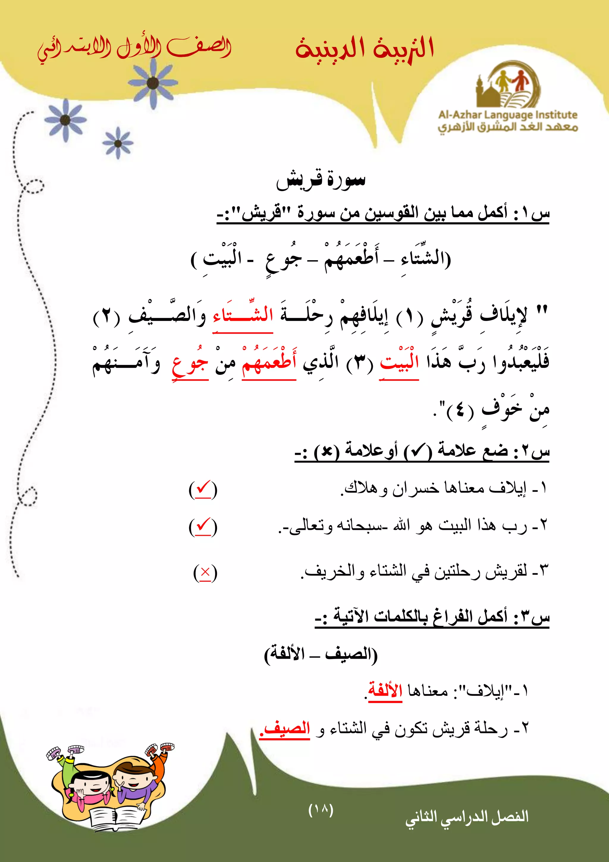 (18)
‫الدينية‬ ‫الرتبية‬‫الصف‬‫األول‬‫االبتدائي‬
‫الثاني‬ ‫الدراسي‬ ‫الفصل‬
‫قريش‬ ‫سورة‬
‫س‬1‫أكمل‬ :"‫"قريش‬ ‫سورة‬ ‫من‬ ‫القوسين‬ ‫بين‬ ‫مما‬:-
(––-)
"
‫س‬2( ‫عالمة‬ ‫ضع‬ :( ‫أوعالمة‬ ): )-
1-‫وهال‬ ‫خسران‬ ‫معناها‬ ‫إيالف‬‫ك‬.()
2-‫اهلل‬ ‫هو‬ ‫البيت‬ ‫هذا‬ ‫رب‬-‫وتعالى‬ ‫سبحانه‬-.()
3-.‫والخريف‬ ‫الشتاء‬ ‫في‬ ‫رحلتين‬ ‫لقريش‬(×)
‫س‬3:: ‫اآلتية‬ ‫بالكلمات‬ ‫الفراغ‬ ‫أكمل‬-
‫(الصيف‬–)‫األلفة‬
1-"‫"إيالف‬‫معناها‬ :‫األلفة‬.
2-‫و‬ ‫الشتاء‬ ‫في‬ ‫تكون‬ ‫قريش‬ ‫رحلة‬‫الصيف‬.
 