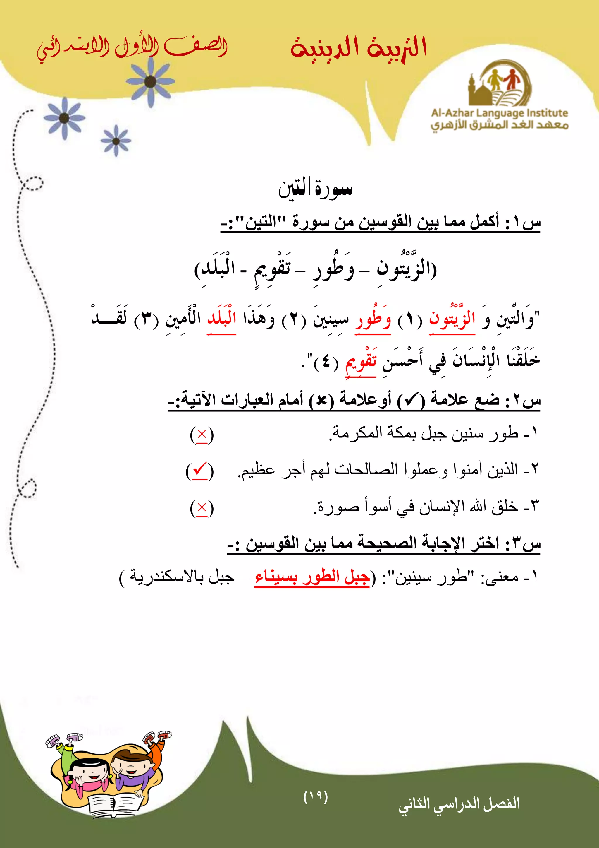 (19)
‫الدينية‬ ‫الرتبية‬‫الصف‬‫األول‬‫االبتدائي‬
‫الثاني‬ ‫الدراسي‬ ‫الفصل‬
‫التني‬ ‫سورة‬
‫س‬1‫أكمل‬ :"‫"التين‬ ‫سورة‬ ‫من‬ ‫القوسين‬ ‫بين‬ ‫مما‬:-
(––-)
‫س‬2( ‫عالمة‬ ‫ضع‬ :( ‫أوعالمة‬ ):‫اآلتية‬ ‫العبارات‬ ‫أمام‬ )-
1-.‫المكرمة‬ ‫بمكة‬ ‫جبل‬ ‫سنين‬ ‫طور‬(×)
2-.‫عظيم‬ ‫أجر‬ ‫لهم‬ ‫الصالحات‬ ‫وعملوا‬ ‫آمنوا‬ ‫الذين‬()
3-‫في‬ ‫اإلنسان‬ ‫اهلل‬ ‫خلق‬‫أسوأ‬.‫صورة‬(×)
‫س‬3:‫الصحيحة‬ ‫اإلجابة‬ ‫اختر‬‫القوسين‬ ‫بين‬ ‫مما‬:-
1-:"‫سينين‬ ‫"طور‬ :‫معنى‬(‫بسيناء‬ ‫الطور‬ ‫جبل‬–‫باالسكندرية‬ ‫جبل‬)
 