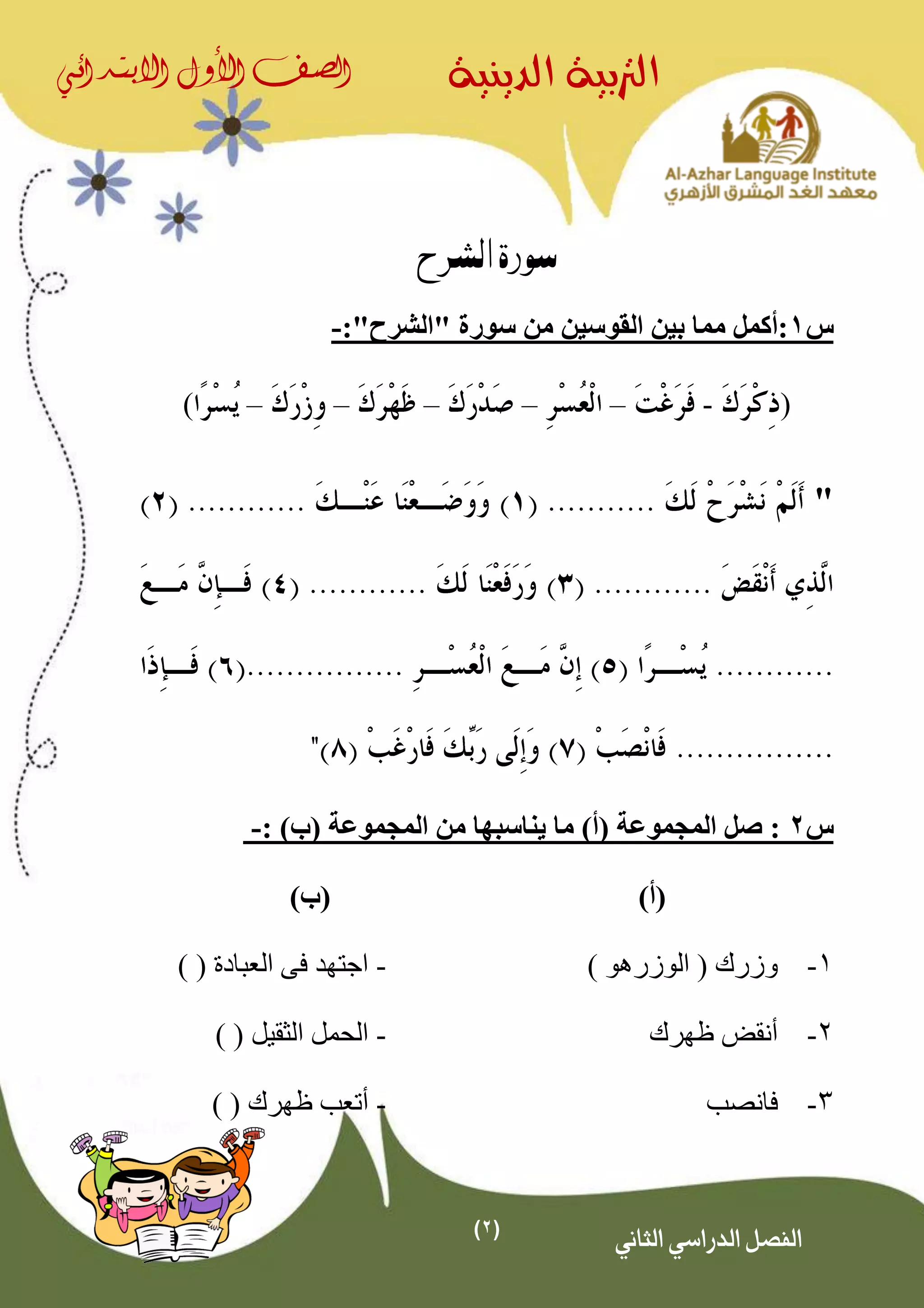 (2)
‫الدينية‬ ‫الرتبية‬‫الصف‬‫األول‬‫االبتدائي‬
‫الثاني‬ ‫الدراسي‬ ‫الفصل‬
‫الشرح‬ ‫سورة‬
‫س‬1‫القوسين‬ ‫بين‬ ‫مما‬ ‫:أكمل‬"‫"الشرح‬ ‫سورة‬ ‫من‬:-
(-–––––)
"
‫س‬2: )‫(ب‬ ‫المجموعة‬ ‫من‬ ‫يناسبها‬ ‫ما‬ )‫(أ‬ ‫المجموعة‬ ‫صل‬ :-
)‫(أ‬)‫(ب‬
1-) ‫الوزرهو‬ ( ‫وزرك‬-) ( ‫العبادة‬ ‫فى‬ ‫اجتهد‬
2-‫أ‬‫ظهرك‬ ‫نقض‬-) ( ‫الثقيل‬ ‫الحمل‬
3-‫فانصب‬-( ‫ظهرك‬ ‫أتعب‬)
 