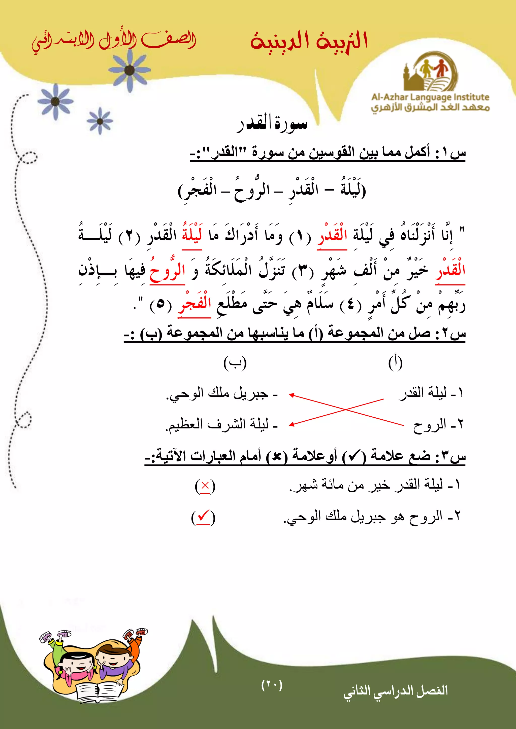 (21)
‫الدينية‬ ‫الرتبية‬‫الصف‬‫األول‬‫االبتدائي‬
‫الثاني‬ ‫الدراسي‬ ‫الفصل‬
‫القدر‬ ‫سورة‬
‫س‬1‫أكمل‬ :"‫"القدر‬ ‫سورة‬ ‫من‬ ‫القوسين‬ ‫بين‬ ‫مما‬:-
(––)
‫س‬2:)‫(ب‬ ‫المجموعة‬ ‫من‬ ‫يناسبها‬ ‫ما‬ )‫(أ‬ ‫المجموعة‬ ‫من‬ ‫صل‬:-
)‫(أ‬)‫(ب‬
1-‫القدر‬ ‫ليلة‬-.‫الوحي‬ ‫ملك‬ ‫جبريل‬
2-‫الروح‬-‫ليل‬.‫العظيم‬ ‫الشرف‬ ‫ة‬
‫س‬3( ‫عالمة‬ ‫ضع‬ :( ‫أوعالمة‬ ):‫اآلتية‬ ‫العبارات‬ ‫أمام‬ )-
1-‫من‬ ‫خير‬ ‫القدر‬ ‫ليلة‬‫مائة‬.‫شهر‬(×)
2-.‫الوحي‬ ‫ملك‬ ‫جبريل‬ ‫هو‬ ‫الروح‬()
 