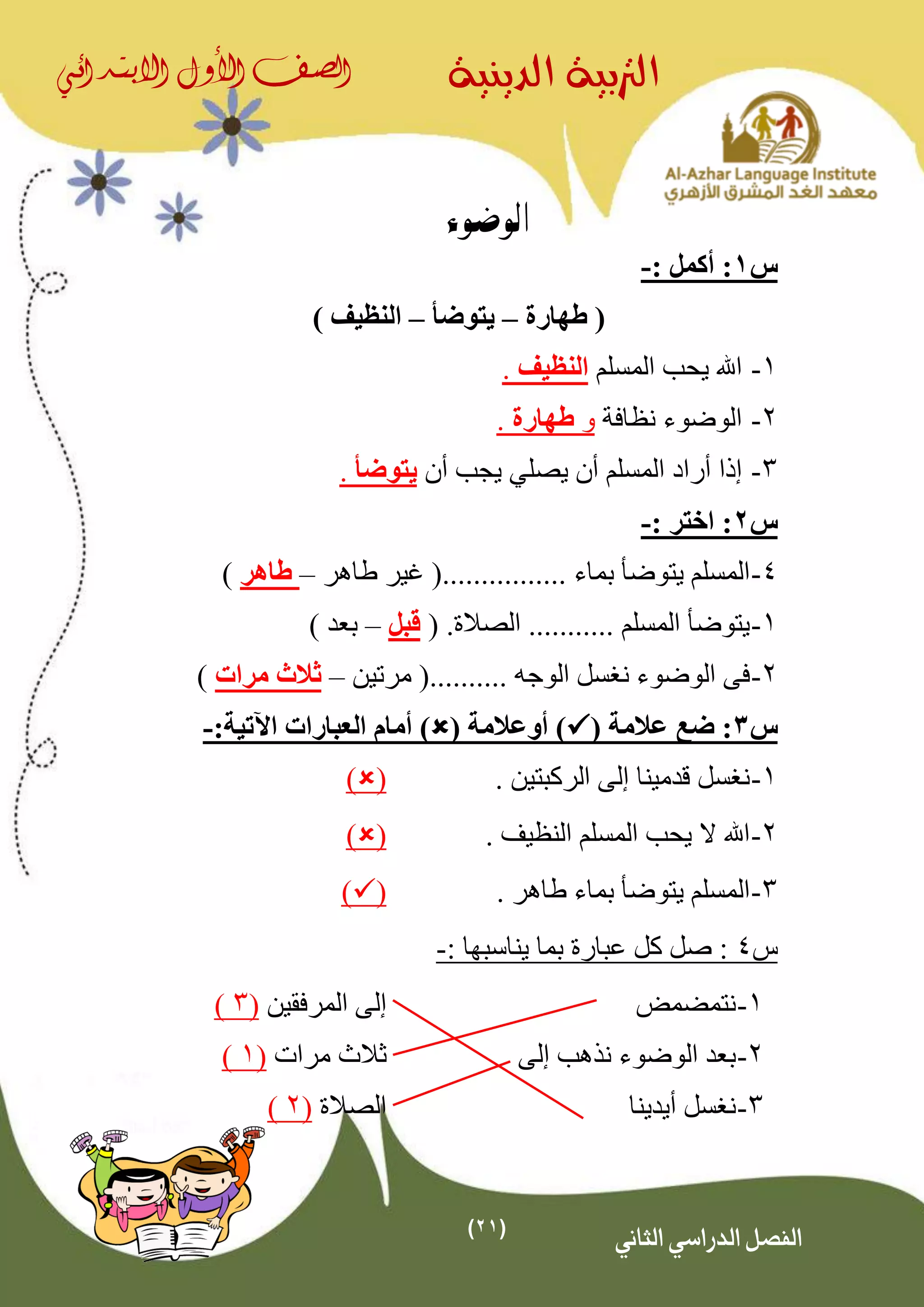 (21)
‫الدينية‬ ‫الرتبية‬‫الصف‬‫األول‬‫االبتدائي‬
‫الثاني‬ ‫الدراسي‬ ‫الفصل‬
‫الوضوء‬
‫س‬1: ‫أكمل‬ :-
‫طهارة‬ (–‫يتوضأ‬–) ‫النظيف‬
1-‫المسلم‬ ‫يحب‬ ‫اهلل‬‫النظيف‬.
2-‫نظافة‬ ‫الوضوء‬‫و‬‫طهارة‬.
3-‫يصل‬ ‫أن‬ ‫المسلم‬ ‫أراد‬ ‫إذا‬‫ي‬‫أن‬ ‫يجب‬‫يتوضأ‬.
‫س‬2: ‫اختر‬ :-
4-‫طاهر‬ ‫غير‬ (................ ‫بماء‬ ‫يتوضأ‬ ‫المسلم‬–‫طاهر‬)
1-‫الصالة‬ ........... ‫المسلم‬ ‫يتوضأ‬.(‫قبل‬–) ‫بعد‬
2-‫مرتين‬ (.......... ‫الوجه‬ ‫نغسل‬ ‫الوضوء‬ ‫فى‬–‫ثالث‬‫مرات‬)
‫س‬3( ‫عالمة‬ ‫ضع‬ :( ‫أوعالمة‬ ))‫اآلتية‬ ‫العبارات‬ ‫أمام‬:-
1-. ‫الركبتين‬ ‫إلى‬ ‫قدمينا‬ ‫نغسل‬()
2-. ‫النظيف‬ ‫المسلم‬ ‫يحب‬ ‫ال‬ ‫اهلل‬()
3-. ‫طاهر‬ ‫بماء‬ ‫يتوضأ‬ ‫المسلم‬()
‫س‬4: ‫يناسبها‬ ‫بما‬ ‫عبارة‬ ‫كل‬ ‫صل‬ :-
1-‫نتمضمض‬‫المرفقين‬ ‫إلى‬(3)
2-‫إلى‬ ‫نذهب‬ ‫الوضوء‬ ‫بعد‬‫ثالث‬‫مرات‬(1)
3-‫أيدينا‬ ‫نغسل‬‫الصالة‬(2)
 