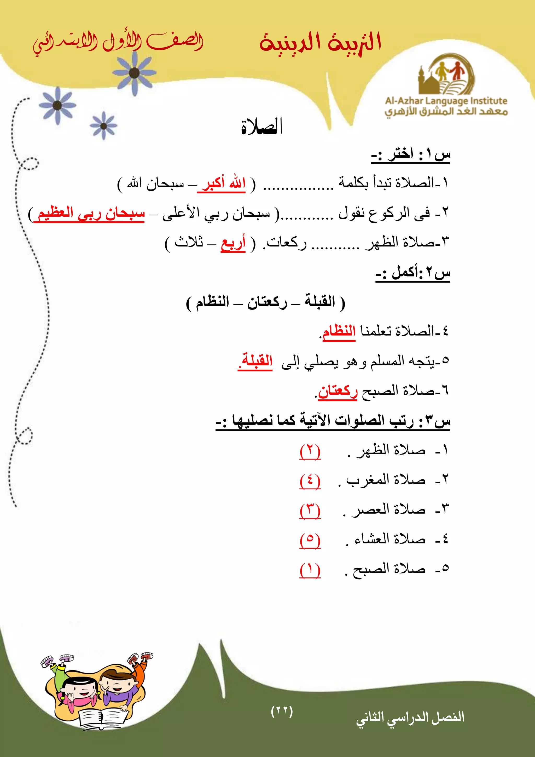 (22)
‫الدينية‬ ‫الرتبية‬‫الصف‬‫األول‬‫االبتدائي‬
‫الثاني‬ ‫الدراسي‬ ‫الفصل‬
‫الصالة‬
‫س‬1: ‫اختر‬ :-
1-................ ‫بكلمة‬ ‫تبدأ‬ ‫الصالة‬(‫أكبر‬ ‫اهلل‬–) ‫اهلل‬ ‫سبحان‬
2-............ ‫نقول‬ ‫الركوع‬ ‫فى‬‫رب‬ ‫سبحان‬ (‫ي‬‫األعلى‬–‫رب‬ ‫سبحان‬‫ي‬‫العظيم‬)
3-‫ركعات‬ ........... ‫الظهر‬ ‫صالة‬.(‫أربع‬–) ‫ثالث‬
‫س‬2: ‫:أكمل‬-
‫القب‬ (‫لة‬–‫ركعتان‬–) ‫النظام‬
4-‫تعلمنا‬ ‫الصالة‬‫النظام‬.
5-‫يصل‬ ‫وهو‬ ‫المسلم‬ ‫يتجه‬‫ي‬‫إلى‬‫القبلة‬.
6-‫الصبح‬ ‫صالة‬‫ركعتان‬.
‫س‬3: ‫نصليها‬ ‫كما‬ ‫اآلتية‬ ‫الصلوات‬ ‫رتب‬ :-
1-. ‫الظهر‬ ‫صالة‬(2)
2-. ‫المغرب‬ ‫صالة‬(4)
3-. ‫العصر‬ ‫صالة‬(3)
4-. ‫العشاء‬ ‫صالة‬(5)
5-. ‫الصبح‬ ‫صالة‬(1)
 