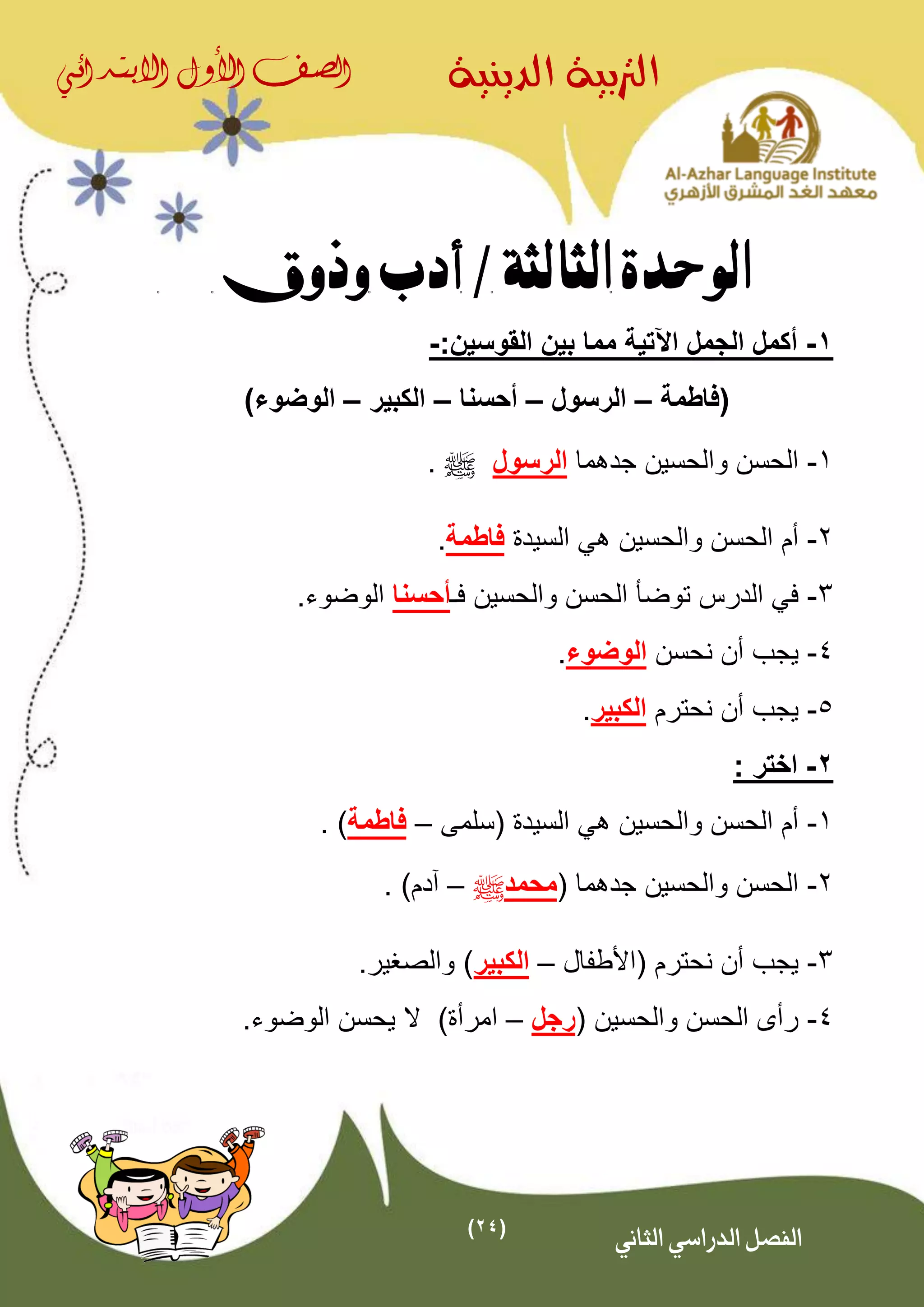 (24)
‫الدينية‬ ‫الرتبية‬‫الصف‬‫األول‬‫االبتدائي‬
‫الثاني‬ ‫الدراسي‬ ‫الفصل‬
‫الوحدة‬‫الثالثة‬/‫وذوق‬ ‫أدب‬
1-‫اآلتية‬ ‫الجمل‬ ‫أكمل‬‫القوسين‬ ‫بين‬ ‫مما‬:-
‫(فاطمة‬–‫الرسول‬–‫أحسنا‬–‫الكبير‬–)‫الوضوء‬
1-‫جدهما‬ ‫والحسين‬ ‫الحسن‬‫الرسول‬^.
2-‫والحسين‬ ‫الحسن‬ ‫أم‬‫ه‬‫السيدة‬ ‫ي‬‫فاطمة‬.
3-‫فـ‬ ‫والحسين‬ ‫الحسن‬ ‫توضأ‬ ‫الدرس‬ ‫في‬‫أ‬‫ح‬‫سنا‬.‫الوضوء‬
4-‫نحسن‬ ‫أن‬ ‫يجب‬‫الوضوء‬.
5-‫نحترم‬ ‫أن‬ ‫يجب‬‫الكبير‬.
2-‫ا‬‫ختر‬:
1-‫(سلمى‬ ‫السيدة‬ ‫هي‬ ‫والحسين‬ ‫الحسن‬ ‫أم‬–‫فاطمة‬. )
2-( ‫جدهما‬ ‫والحسين‬ ‫الحسن‬‫محمد‬^–. )‫آدم‬
3-‫(األطف‬ ‫نحترم‬ ‫أن‬ ‫يجب‬‫ال‬–‫الكبير‬.‫والصغير‬ )
4-( ‫والحسين‬ ‫الحسن‬ ‫رأى‬‫رجل‬–‫ا‬.‫الوضوء‬ ‫يحسن‬ ‫ال‬ )‫مرأة‬
 