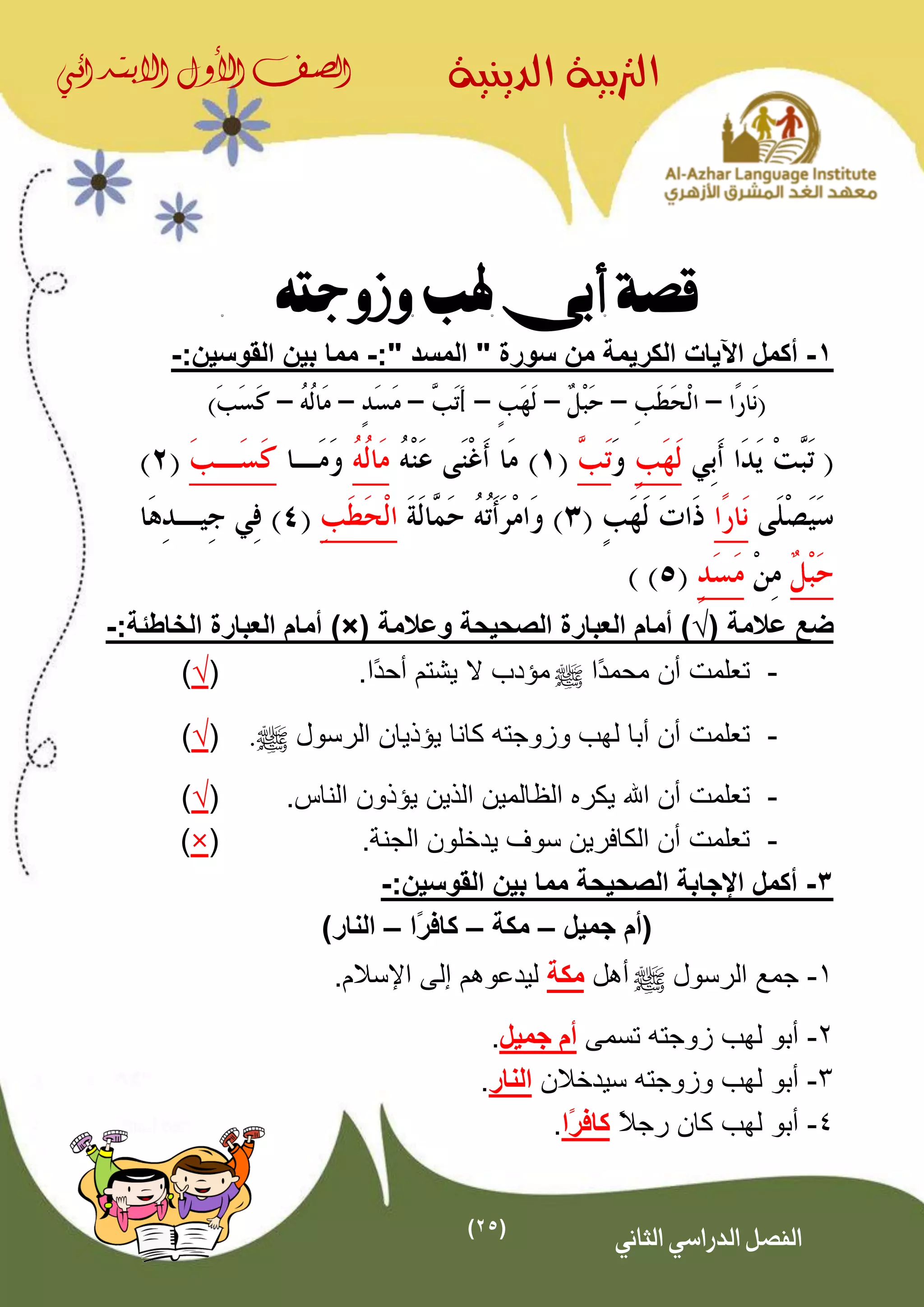 (25)
‫الدينية‬ ‫الرتبية‬‫الصف‬‫األول‬‫االبتدائي‬
‫الثاني‬ ‫الدراسي‬ ‫الفصل‬
‫وزوجته‬ ‫هلب‬ ‫أبى‬ ‫قصة‬
1-‫أكمل‬" ‫المسد‬ " ‫سورة‬ ‫من‬ ‫الكريمة‬ ‫اآليات‬:-:‫القوسين‬ ‫بين‬ ‫مما‬-
( ‫عالمة‬ ‫ضع‬√‫وعالمة‬ ‫الصحيحة‬ ‫العبارة‬ ‫أمام‬ ))×(:‫الخاطئة‬ ‫العبارة‬ ‫أمام‬-
-‫ًا‬‫د‬‫محم‬ ‫أن‬ ‫تعلمت‬^.‫ًا‬‫د‬‫أح‬ ‫يشتم‬ ‫ال‬ ‫مؤدب‬(√)
-‫يؤذي‬ ‫كانا‬ ‫وزوجته‬ ‫لهب‬ ‫أبا‬ ‫أن‬ ‫تعلمت‬‫ا‬‫الرسول‬ ‫ن‬^.(√)
-‫اهلل‬ ‫أن‬ ‫تعلمت‬‫اليين‬ ‫الاالمين‬ ‫يكر‬‫ي‬.‫الناس‬ ‫ؤذون‬(√)
-.‫الجنة‬ ‫يدخلون‬ ‫سوف‬ ‫الكافرين‬ ‫أن‬ ‫تعلمت‬(×)
3-:‫القوسين‬ ‫بين‬ ‫مما‬ ‫الصحيحة‬ ‫اإلجابة‬ ‫أكمل‬-
‫جميل‬ ‫(أم‬–‫مكة‬–‫ًا‬‫ر‬‫كاف‬–)‫النار‬
1-‫الرسول‬ ‫جمع‬^‫أهل‬‫مكة‬.‫اإلسالم‬ ‫إلى‬ ‫ليدعوهم‬
2-‫تسمى‬ ‫زوجته‬ ‫لهب‬ ‫أبو‬‫جميل‬ ‫أم‬.
3-‫وزوجته‬ ‫لهب‬ ‫أبو‬‫سيدخالن‬‫النار‬.
4-ً‫ال‬‫رج‬ ‫كان‬ ‫لهب‬ ‫أبو‬‫ًا‬‫ر‬‫كاف‬.
 