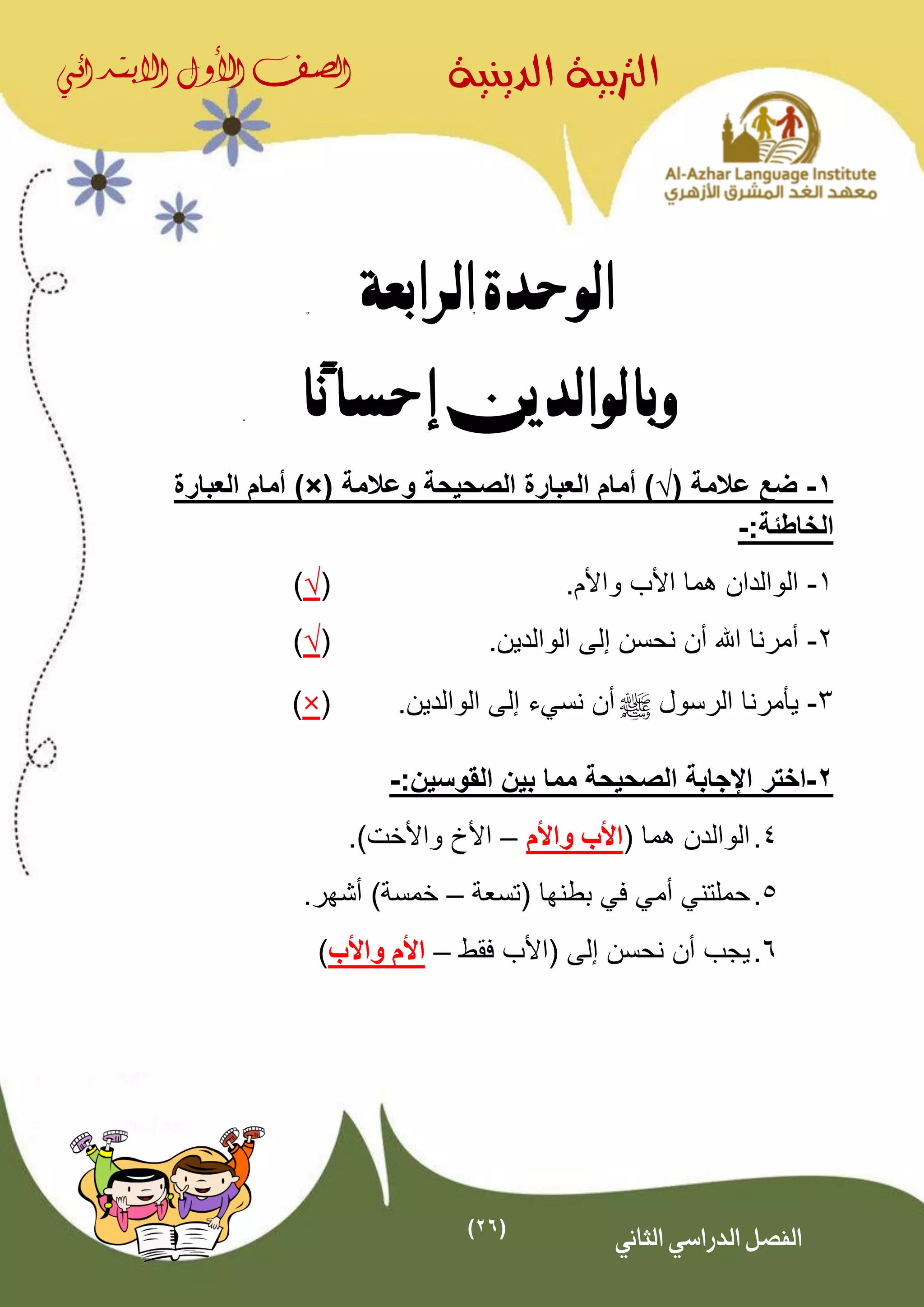 (26)
‫الدينية‬ ‫الرتبية‬‫الصف‬‫األول‬‫االبتدائي‬
‫الثاني‬ ‫الدراسي‬ ‫الفصل‬
‫الرابعة‬ ‫الوحدة‬
‫ًا‬‫ن‬‫إحسا‬ ‫وبالوالدين‬
1-( ‫عالمة‬ ‫ضع‬√‫وعالمة‬ ‫الصحيحة‬ ‫العبارة‬ ‫أمام‬ ))×(‫العبارة‬ ‫أمام‬
:‫الخاطئة‬-
1-.‫واألم‬ ‫األب‬ ‫هما‬ ‫الوالدان‬(√)
2-.‫الوالدين‬ ‫إلى‬ ‫نحسن‬ ‫أن‬ ‫اهلل‬ ‫أمرنا‬(√)
3-‫الرسول‬ ‫يأمرنا‬^‫نسي‬ ‫أن‬‫ء‬‫إلى‬.‫الوالدين‬(×)
2-‫اختر‬:‫القوسين‬ ‫بين‬ ‫مما‬ ‫الصحيحة‬ ‫اإلجابة‬-
4.( ‫هما‬ ‫الوالدن‬‫واألم‬ ‫األب‬–.)‫واألخت‬ ‫األخ‬
5.‫(تسعة‬ ‫بطنها‬ ‫في‬ ‫أمي‬ ‫حملتني‬–.‫أشهر‬ )‫خمسة‬
6.‫إل‬ ‫نحسن‬ ‫أن‬ ‫يجب‬‫ى‬‫فقط‬ ‫(األب‬–‫واألب‬ ‫األم‬)
 