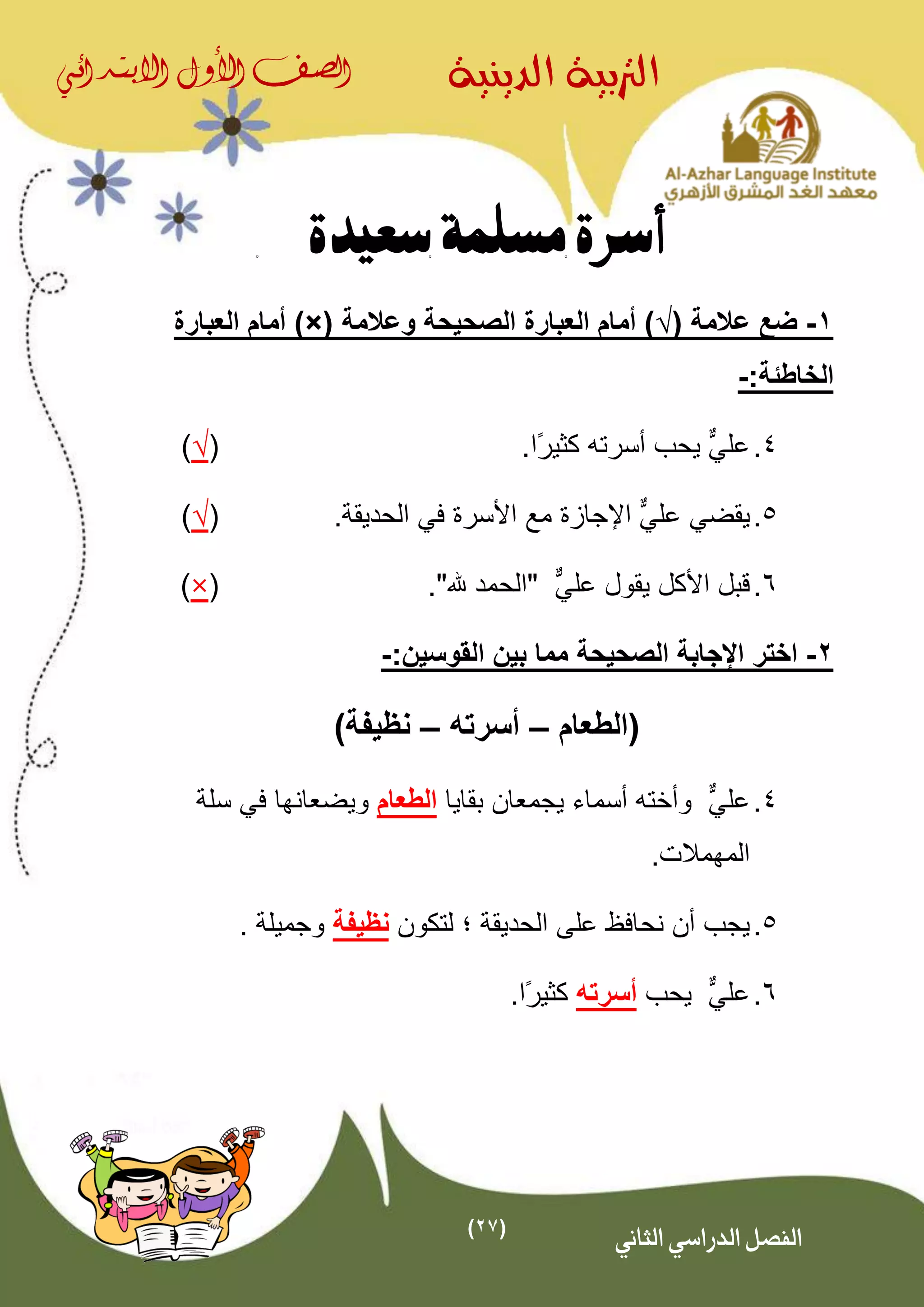 (27)
‫الدينية‬ ‫الرتبية‬‫الصف‬‫األول‬‫االبتدائي‬
‫الثاني‬ ‫الدراسي‬ ‫الفصل‬
‫سعيدة‬ ‫مسلمة‬ ‫أسرة‬
1-( ‫عالمة‬ ‫ضع‬√‫وعالمة‬ ‫الصحيحة‬ ‫العبارة‬ ‫أمام‬ ))×(‫ا‬ ‫أمام‬‫لعبارة‬
:‫الخاطئة‬-
4.‫عل‬ٌّ‫ي‬.‫ًا‬‫ر‬‫كثي‬ ‫أسرته‬ ‫يحب‬(√)
5.‫يقضي‬‫عل‬ٌّ‫ي‬‫ا‬‫إل‬.‫الحديقة‬ ‫في‬ ‫األسرة‬ ‫مع‬ ‫جازة‬(√)
6.‫األكل‬ ‫قبل‬ٌّ‫علي‬ ‫يقول‬"."‫هلل‬ ‫الحمد‬(×)
2-‫اختر‬‫الصحيحة‬ ‫اإلجابة‬:‫القوسين‬ ‫بين‬ ‫مما‬-
‫(الطعام‬–‫أسرته‬–)‫نظيفة‬
4.‫عل‬ٌّ‫ي‬‫بقايا‬ ‫يجمعان‬ ‫أسماء‬ ‫وأخته‬‫الطعام‬‫ويضع‬‫ا‬‫سلة‬ ‫في‬ ‫نها‬
‫المهم‬.‫الت‬
5.‫الحديقة‬ ‫على‬ ‫نحافظ‬ ‫أن‬ ‫يجب‬‫؛‬‫لتكون‬‫نظيفة‬. ‫وجميلة‬
6.‫عل‬ٌّ‫ي‬‫يحب‬‫أسرته‬.‫ًا‬‫ر‬‫كثي‬
 