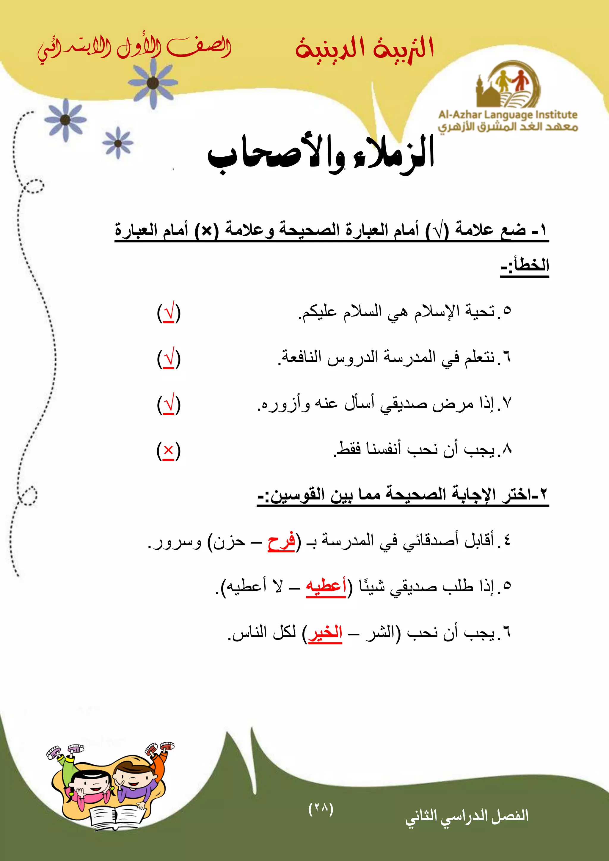 (28)
‫الدينية‬ ‫الرتبية‬‫الصف‬‫األول‬‫االبتدائي‬
‫الثاني‬ ‫الدراسي‬ ‫الفصل‬
‫واألصحاب‬ ‫الزمالء‬
1-( ‫عالمة‬ ‫ضع‬√‫وعالمة‬ ‫الصحيحة‬ ‫العبارة‬ ‫أمام‬ ))×(‫العبارة‬ ‫أمام‬
:‫الخطأ‬-
5..‫عليكم‬ ‫السالم‬ ‫هي‬ ‫اإلسالم‬ ‫تحية‬(√)
6.‫النافعة‬ ‫الدروس‬ ‫المدرسة‬ ‫في‬ ‫نتعلم‬.(√)
7.. ‫وأزور‬ ‫عنه‬ ‫أسأل‬ ‫صديقي‬ ‫مرض‬ ‫إذا‬(√)
8..‫فقط‬ ‫أنفسنا‬ ‫نحب‬ ‫أن‬ ‫يجب‬(×)
2-:‫القوسين‬ ‫بين‬ ‫مما‬ ‫الصحيحة‬ ‫اإلجابة‬ ‫اختر‬-
4.( ‫بـ‬ ‫المدرسة‬ ‫في‬ ‫أصدقائي‬ ‫أقابل‬‫فرح‬–.‫وسرور‬ )‫حزن‬
5.‫إذا‬( ‫ًا‬‫ئ‬‫شي‬ ‫صديقي‬ ‫طلب‬‫أعطي‬‫ه‬–‫أعطي‬ ‫ال‬‫ه‬.)
6.‫يج‬‫(الشر‬ ‫نحب‬ ‫أن‬ ‫ب‬–‫الخير‬.‫الناس‬ ‫لكل‬ )
 