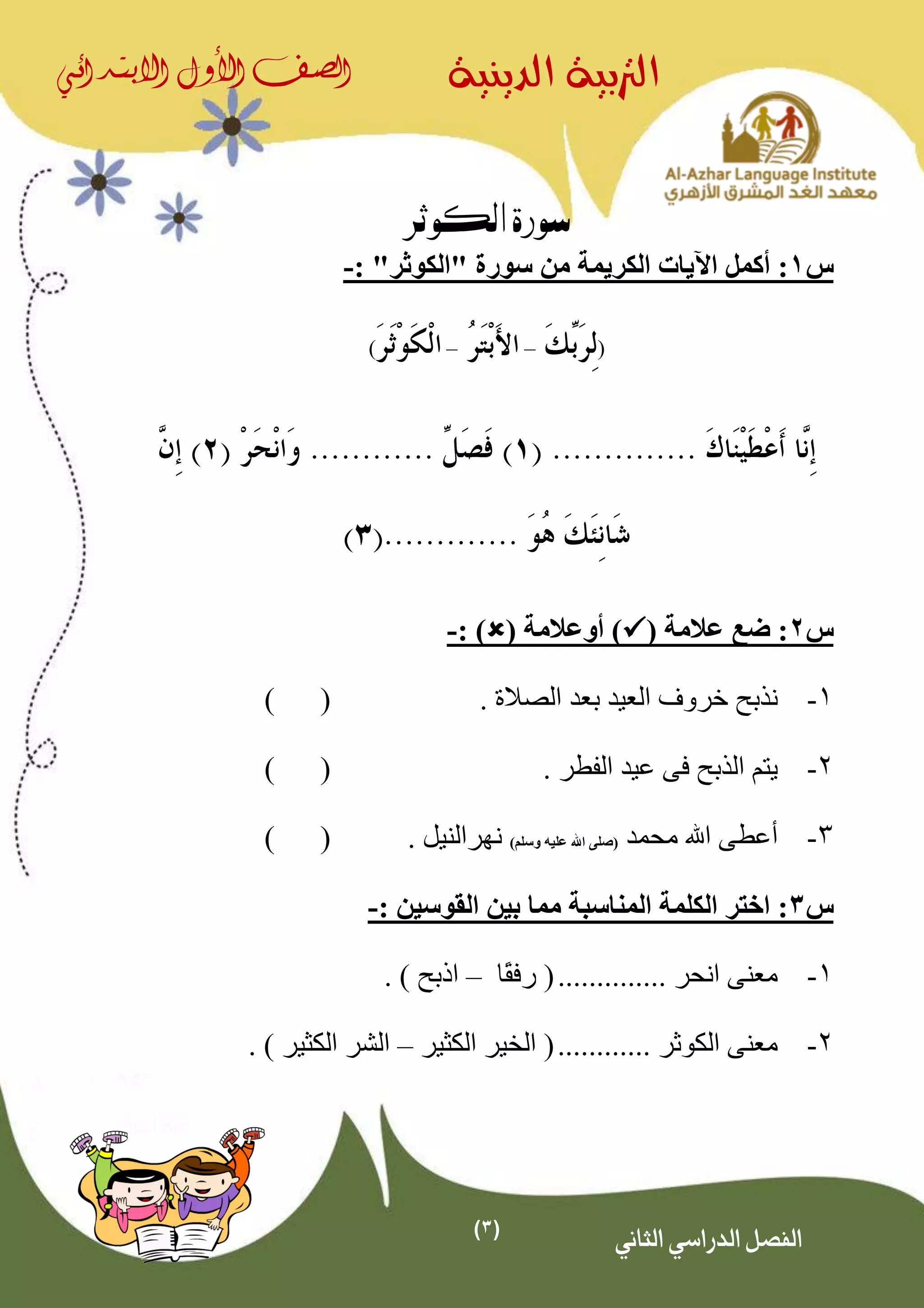 (3)
‫الدينية‬ ‫الرتبية‬‫الصف‬‫األول‬‫االبتدائي‬
‫الثاني‬ ‫الدراسي‬ ‫الفصل‬
‫الكوثر‬ ‫سورة‬
‫س‬1‫الكريمة‬ ‫اآليات‬ ‫أكمل‬ :"‫"الكوثر‬ ‫سورة‬ ‫من‬:-
(––)
‫س‬2( ‫عالمة‬ ‫ضع‬ :( ‫أوعالمة‬ ): )-
1-‫خروف‬ ‫نذبح‬. ‫الصالة‬ ‫بعد‬ ‫العيد‬()
2-. ‫الفطر‬ ‫عيد‬ ‫فى‬ ‫الذبح‬ ‫يتم‬()
3-‫محمد‬ ‫اهلل‬ ‫أعطى‬(‫وسلم‬ ‫عليه‬ ‫اهلل‬ ‫صلى‬)‫نهر‬. ‫النيل‬()
‫س‬3: ‫القوسين‬ ‫بين‬ ‫مما‬ ‫المناسبة‬ ‫الكلمة‬ ‫اختر‬ :-
1-.............. ‫انحر‬ ‫معنى‬(‫ًا‬‫ق‬‫رف‬–) ‫اذبح‬.
2-............ ‫الكوثر‬ ‫معنى‬(‫الكثير‬ ‫الخير‬–‫الكثير‬ ‫الشر‬).
 