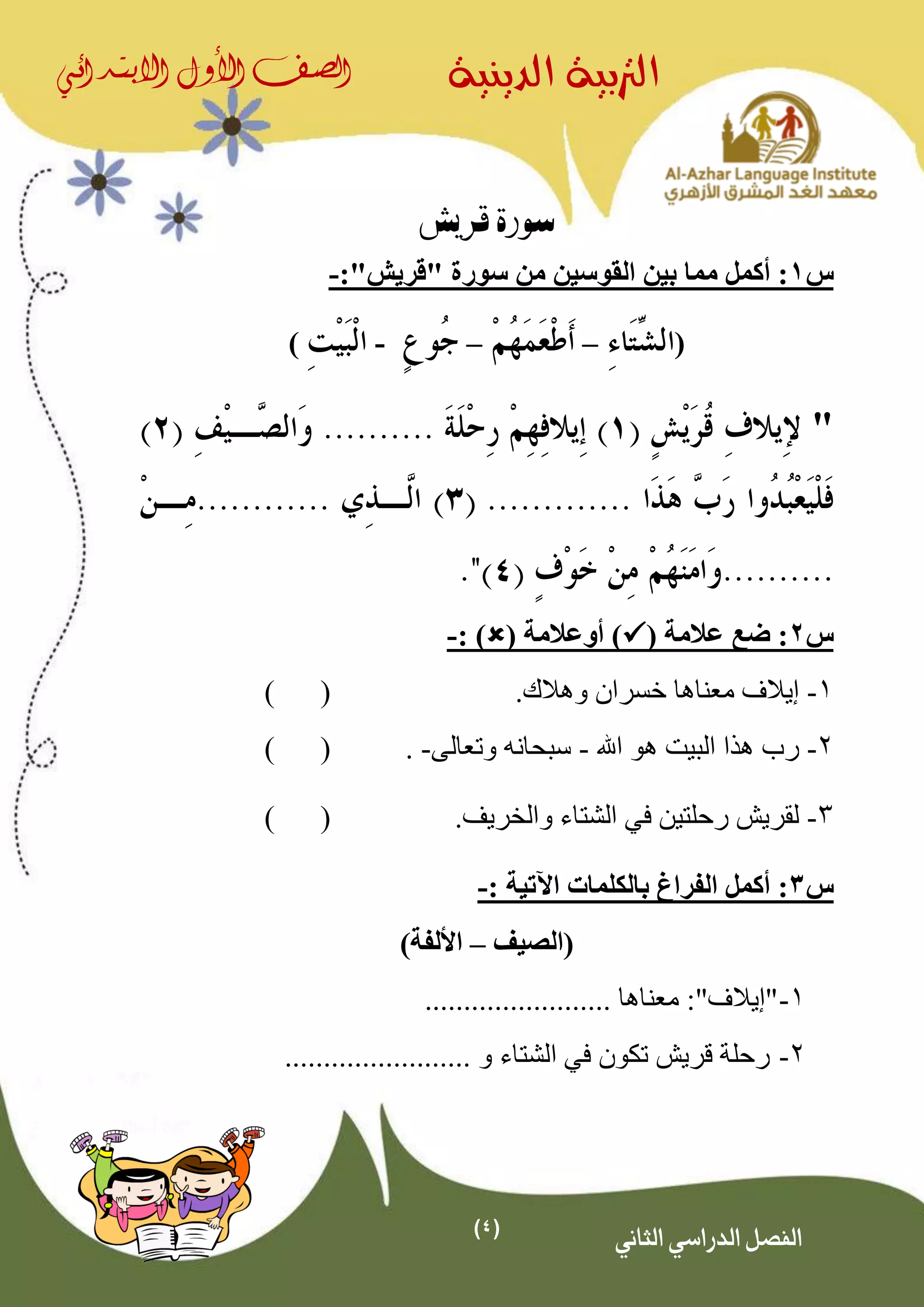 (4)
‫الدينية‬ ‫الرتبية‬‫الصف‬‫األول‬‫االبتدائي‬
‫الثاني‬ ‫الدراسي‬ ‫الفصل‬
‫قريش‬ ‫سورة‬
‫س‬1‫أكمل‬ :"‫"قريش‬ ‫سورة‬ ‫من‬ ‫القوسين‬ ‫بين‬ ‫مما‬:-
(––-)
"
‫س‬2( ‫عالمة‬ ‫ضع‬ :( ‫أوعالمة‬ ): )-
1-‫وهال‬ ‫خسران‬ ‫معناها‬ ‫إيالف‬‫ك‬.()
2-‫اهلل‬ ‫هو‬ ‫البيت‬ ‫هذا‬ ‫رب‬-‫وتعالى‬ ‫سبحانه‬-.()
3-.‫والخريف‬ ‫الشتاء‬ ‫في‬ ‫رحلتين‬ ‫لقريش‬()
‫س‬3:: ‫اآلتية‬ ‫بالكلمات‬ ‫الفراغ‬ ‫أكمل‬-
‫(الصيف‬–)‫األلفة‬
1-"‫إي‬‫الف‬:"‫معناها‬........................
2-........................ ‫و‬ ‫الشتاء‬ ‫في‬ ‫تكون‬ ‫قريش‬ ‫رحلة‬
 