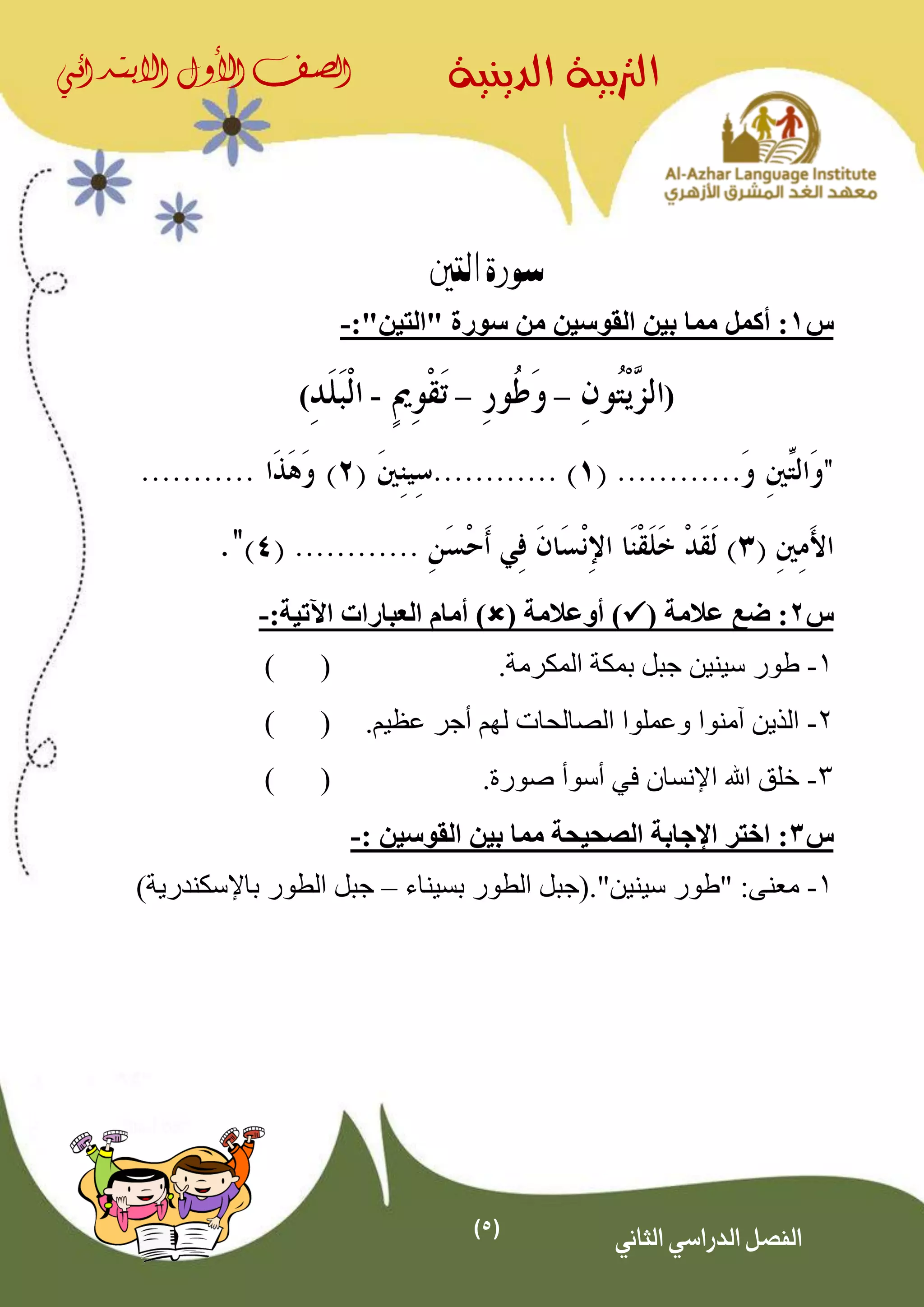 (5)
‫الدينية‬ ‫الرتبية‬‫الصف‬‫األول‬‫االبتدائي‬
‫الثاني‬ ‫الدراسي‬ ‫الفصل‬
‫التني‬ ‫سورة‬
‫س‬1‫أكمل‬ :" ‫سورة‬ ‫من‬ ‫القوسين‬ ‫بين‬ ‫مما‬‫التين‬":-
(––-)
‫س‬2( ‫عالمة‬ ‫ضع‬ :( ‫أوعالمة‬ ))‫اآلتية‬ ‫العبارات‬ ‫أمام‬:-
1-‫س‬ ‫طور‬‫ي‬.‫المكرمة‬ ‫بمكة‬ ‫جبل‬ ‫نين‬()
2-.‫عظيم‬ ‫أجر‬ ‫لهم‬ ‫الصالحات‬ ‫وعملوا‬ ‫آمنوا‬ ‫الذين‬()
3-‫اإلنسان‬ ‫اهلل‬ ‫خلق‬‫في‬‫أسوأ‬.‫صورة‬()
‫س‬3:‫القوسين‬ ‫بين‬ ‫مما‬ ‫الصحيحة‬ ‫اإلجابة‬ ‫اختر‬:-
1-:‫معنى‬"‫سينين‬ ‫طور‬"‫بسيناء‬ ‫الطور‬ ‫.(جبل‬–)‫باإلسكندرية‬ ‫الطور‬ ‫جبل‬
 