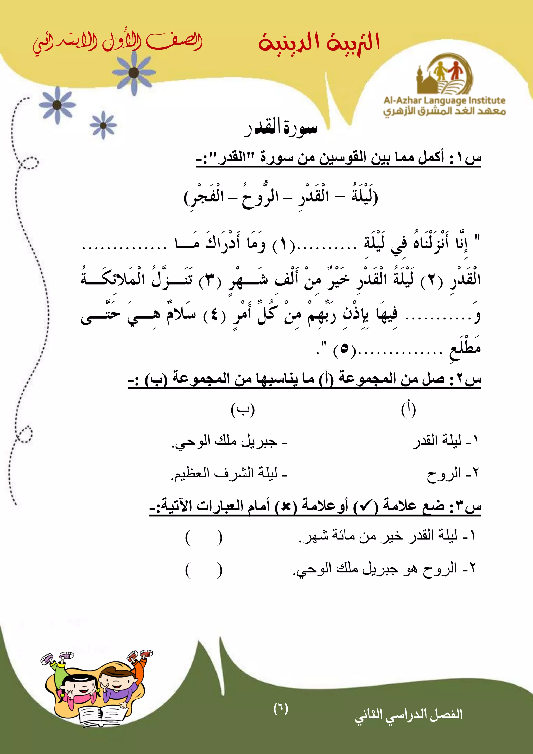 (6)
‫الدينية‬ ‫الرتبية‬‫الصف‬‫األول‬‫االبتدائي‬
‫الثاني‬ ‫الدراسي‬ ‫الفصل‬
‫القدر‬ ‫سورة‬
‫س‬1‫أكمل‬ :" ‫سورة‬ ‫من‬ ‫القوسين‬ ‫بين‬ ‫مما‬‫القدر‬":-
(––)
‫س‬2:)‫(ب‬ ‫المجموعة‬ ‫من‬ ‫يناسبها‬ ‫ما‬ )‫(أ‬ ‫المجموعة‬ ‫من‬ ‫صل‬:-
)‫(أ‬)‫(ب‬
1-‫القدر‬ ‫ليلة‬-.‫الوحي‬ ‫ملك‬ ‫جبريل‬
2-‫الروح‬-‫ليل‬.‫العظيم‬ ‫الشرف‬ ‫ة‬
‫س‬3( ‫عالمة‬ ‫ضع‬ :( ‫أوعالمة‬ ):‫اآلتية‬ ‫العبارات‬ ‫أمام‬ )-
1-‫من‬ ‫خير‬ ‫القدر‬ ‫ليلة‬‫مائة‬.‫شهر‬()
2-‫جبريل‬ ‫هو‬ ‫الروح‬.‫الوحي‬ ‫ملك‬()
 