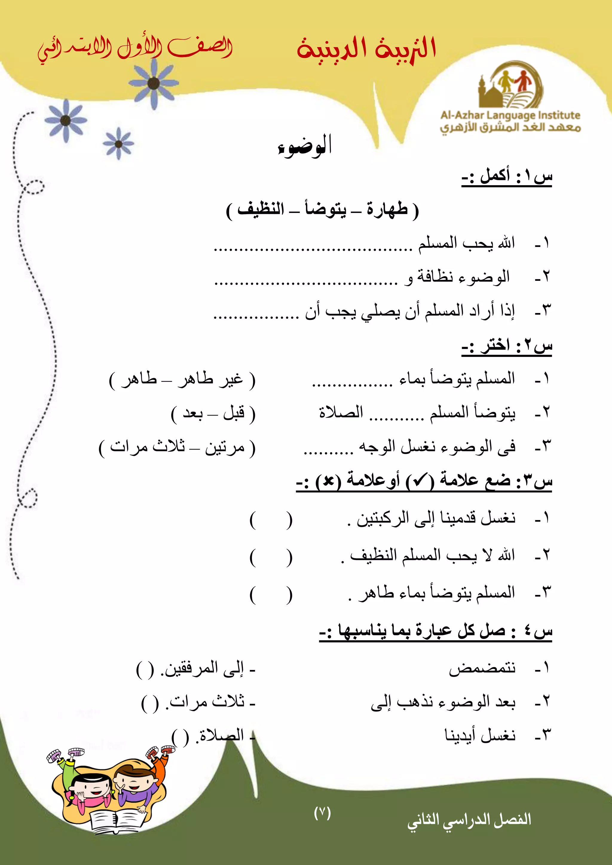 (7)
‫الدينية‬ ‫الرتبية‬‫الصف‬‫األول‬‫االبتدائي‬
‫الثاني‬ ‫الدراسي‬ ‫الفصل‬
‫الوضوء‬
‫س‬1: ‫أكمل‬ :-
‫طهارة‬ (–‫يتوضأ‬–) ‫النظيف‬
1-....................................... ‫المسلم‬ ‫يحب‬ ‫اهلل‬
2-.................................... ‫و‬ ‫نظافة‬ ‫الوضوء‬
3-‫يصل‬ ‫أن‬ ‫المسلم‬ ‫أراد‬ ‫إذا‬‫ي‬‫أن‬ ‫يجب‬.................
‫س‬2: ‫اختر‬ :-
1-‫بما‬ ‫يتوضأ‬ ‫المسلم‬................ ‫ء‬‫طاهر‬ ‫غير‬ (–) ‫طاهر‬
2-‫الصالة‬ ........... ‫المسلم‬ ‫يتوضأ‬‫قبل‬ (–) ‫بعد‬
3-.......... ‫الوجه‬ ‫نغسل‬ ‫الوضوء‬ ‫فى‬‫مرتين‬ (–) ‫مرات‬ ‫ثالث‬
‫س‬3( ‫عالمة‬ ‫ضع‬ :( ‫أوعالمة‬ ): )-
1-. ‫الركبتين‬ ‫إلى‬ ‫قدمينا‬ ‫نغسل‬()
2-. ‫النظيف‬ ‫المسلم‬ ‫يحب‬ ‫ال‬ ‫اهلل‬()
3-‫يتوض‬ ‫المسلم‬. ‫طاهر‬ ‫بماء‬ ‫أ‬()
‫س‬4: ‫يناسبها‬ ‫بما‬ ‫عبارة‬ ‫كل‬ ‫صل‬ :-
1-‫نتمضمض‬-‫المرفقين‬ ‫إلى‬.) (
2-‫إلى‬ ‫نذهب‬ ‫الوضوء‬ ‫بعد‬-‫مرات‬ ‫ثالث‬.) (
3-‫أيدينا‬ ‫نغسل‬-‫الصالة‬.) (
 