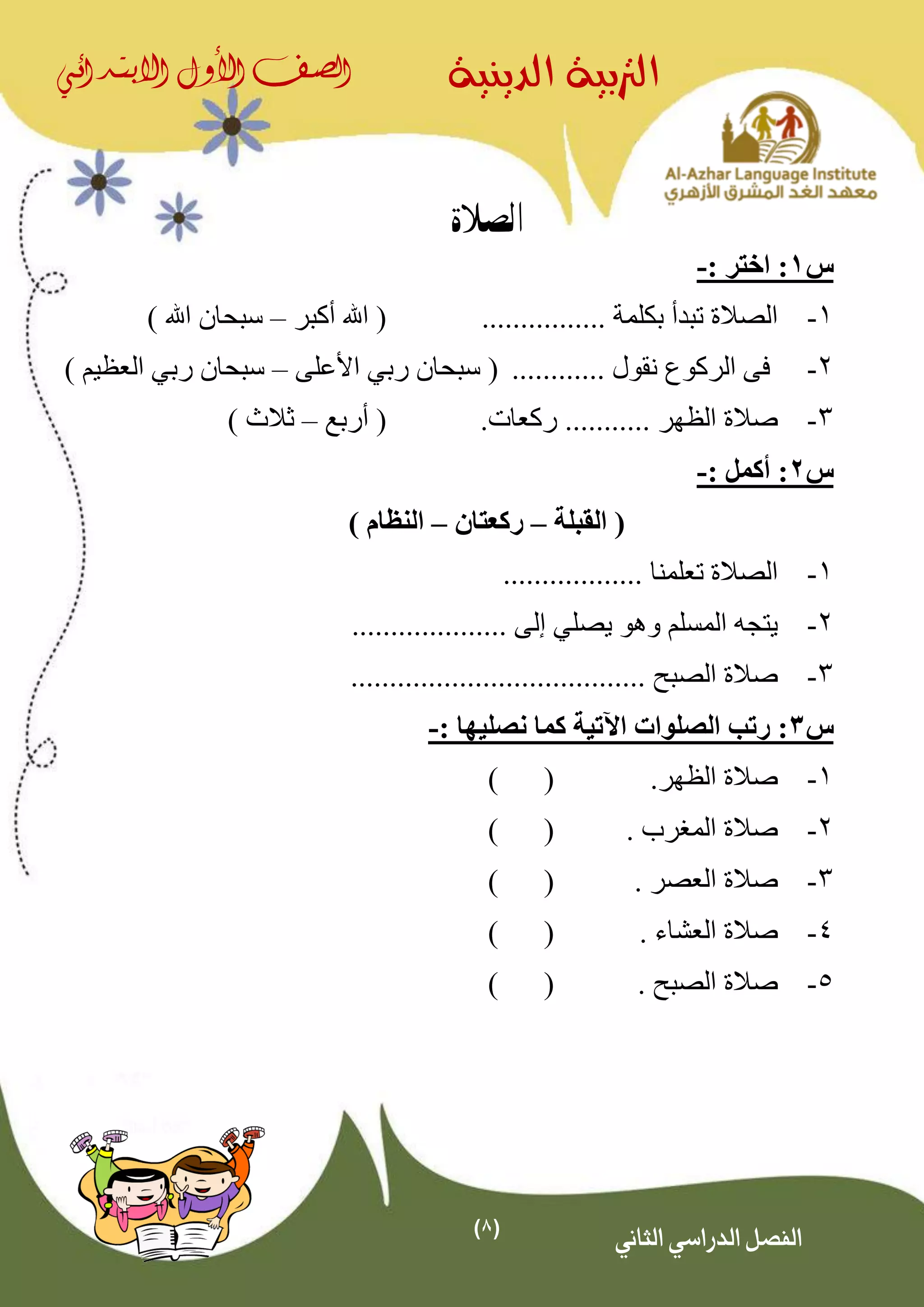 (8)
‫الدينية‬ ‫الرتبية‬‫الصف‬‫األول‬‫االبتدائي‬
‫الثاني‬ ‫الدراسي‬ ‫الفصل‬
‫الصالة‬
‫س‬1: ‫اختر‬ :-
1-................ ‫بكلمة‬ ‫تبدأ‬ ‫الصالة‬‫أكبر‬ ‫اهلل‬ (–) ‫اهلل‬ ‫سبحان‬
2-‫نقو‬ ‫الركوع‬ ‫فى‬............ ‫ل‬‫رب‬ ‫سبحان‬ (‫ي‬‫األعلى‬–‫رب‬ ‫سبحان‬‫ي‬) ‫العظيم‬
3-‫ركعات‬ ........... ‫الظهر‬ ‫صالة‬.‫أربع‬ (–) ‫ثالث‬
‫س‬2: ‫أكمل‬ :-
‫القبلة‬ (–‫ركعتان‬–) ‫النظام‬
1-.................. ‫تعلمنا‬ ‫الصالة‬
2-‫يصل‬ ‫وهو‬ ‫المسلم‬ ‫يتجه‬‫ي‬.................... ‫إلى‬
3-................... ‫الصبح‬ ‫صالة‬...................
‫س‬3: ‫نصليها‬ ‫كما‬ ‫اآلتية‬ ‫الصلوات‬ ‫رتب‬ :-
1-.‫الظهر‬ ‫صالة‬()
2-. ‫المغرب‬ ‫صالة‬()
3-. ‫العصر‬ ‫صالة‬()
4-. ‫العشاء‬ ‫صالة‬()
5-. ‫الصبح‬ ‫صالة‬()
 