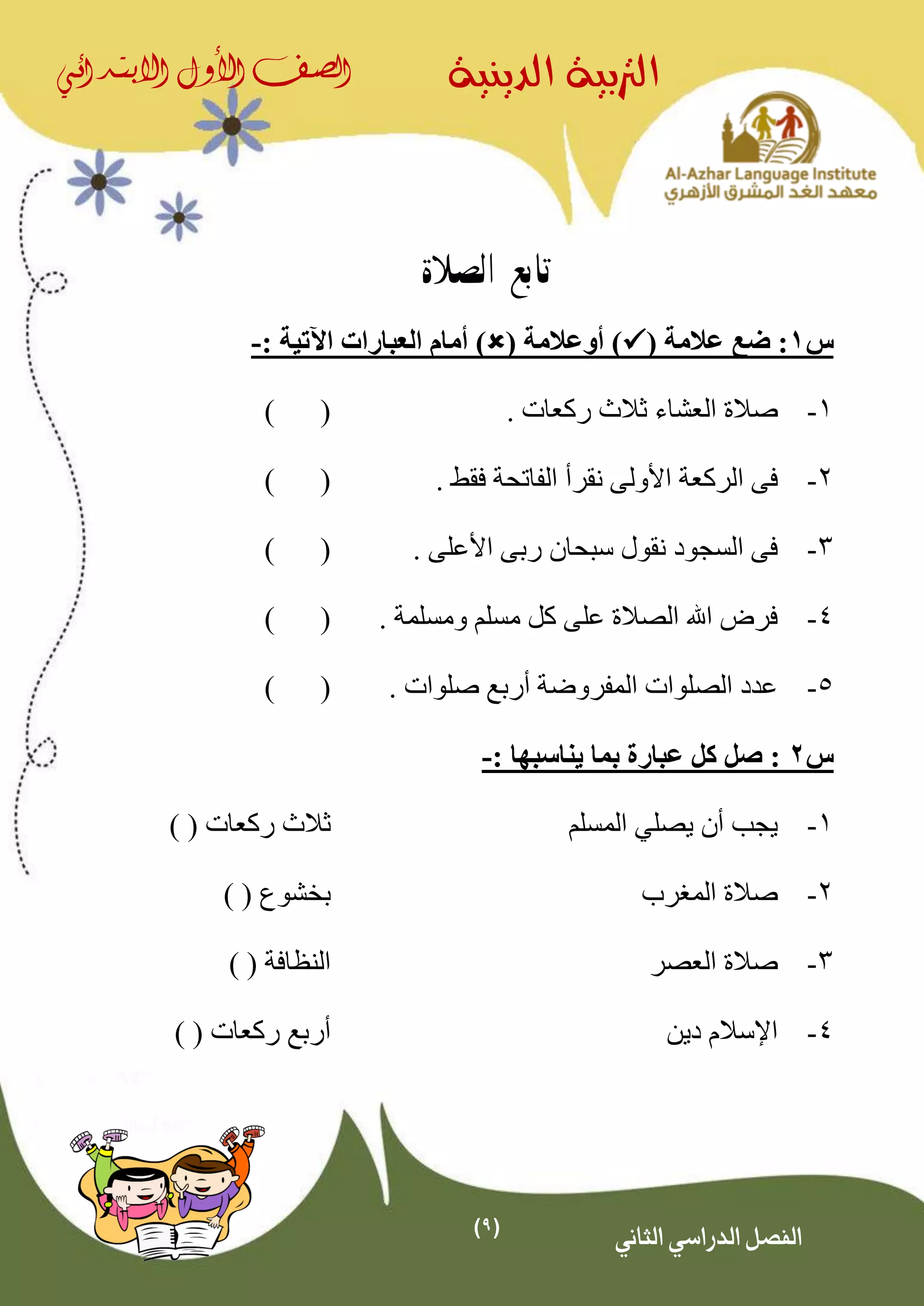 (9)
‫الدينية‬ ‫الرتبية‬‫الصف‬‫األول‬‫االبتدائي‬
‫الثاني‬ ‫الدراسي‬ ‫الفصل‬
‫تابع‬‫الصالة‬
‫س‬1( ‫عالمة‬ ‫ضع‬ :( ‫أوعالمة‬ ))‫اآلتية‬ ‫العبارات‬ ‫أمام‬:-
1-. ‫ركعات‬ ‫ثالث‬ ‫العشاء‬ ‫صالة‬()
2-‫فى‬. ‫فقط‬ ‫الفاتحة‬ ‫نقرأ‬ ‫األولى‬ ‫الركعة‬()
3-. ‫األعلى‬ ‫ربى‬ ‫سبحان‬ ‫نقول‬ ‫السجود‬ ‫فى‬()
4-. ‫ومسلمة‬ ‫مسلم‬ ‫كل‬ ‫على‬ ‫الصالة‬ ‫اهلل‬ ‫فرض‬()
5-. ‫صلوات‬ ‫أربع‬ ‫المفروضة‬ ‫الصلوات‬ ‫عدد‬()
‫س‬2: ‫يناسبها‬ ‫بما‬ ‫عبارة‬ ‫كل‬ ‫صل‬ :-
1-‫يصل‬ ‫أن‬ ‫يجب‬‫ي‬‫المسلم‬‫ركعات‬ ‫ثالث‬) (
2-‫المغرب‬ ‫صالة‬‫بخشوع‬) (
3-‫العصر‬ ‫صالة‬‫النظافة‬) (
4-‫دين‬ ‫اإلسالم‬‫ركعات‬ ‫أربع‬) (
 