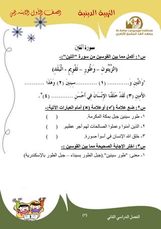 (5)
‫الدينية‬ ‫الرتبية‬‫الصف‬‫األول‬‫االبتدائي‬
‫الثاني‬ ‫الدراسي‬ ‫الفصل‬
‫التني‬ ‫سورة‬
‫س‬1‫أكمل‬ :" ‫سورة‬ ‫من‬ ‫القوسين‬ ‫بين‬ ‫مما‬‫التين‬":-
(––-)
‫س‬2( ‫عالمة‬ ‫ضع‬ :( ‫أوعالمة‬ ))‫اآلتية‬ ‫العبارات‬ ‫أمام‬:-
1-‫س‬ ‫طور‬‫ي‬.‫المكرمة‬ ‫بمكة‬ ‫جبل‬ ‫نين‬()
2-.‫عظيم‬ ‫أجر‬ ‫لهم‬ ‫الصالحات‬ ‫وعملوا‬ ‫آمنوا‬ ‫الذين‬()
3-‫اإلنسان‬ ‫اهلل‬ ‫خلق‬‫في‬‫أسوأ‬.‫صورة‬()
‫س‬3:‫القوسين‬ ‫بين‬ ‫مما‬ ‫الصحيحة‬ ‫اإلجابة‬ ‫اختر‬:-
1-:‫معنى‬"‫سينين‬ ‫طور‬"‫بسيناء‬ ‫الطور‬ ‫.(جبل‬–)‫باإلسكندرية‬ ‫الطور‬ ‫جبل‬
 