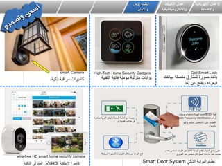 ‫الكهربائٌة‬ ‫االعمال‬
‫واالضاءة‬
‫اعمال‬ٌٌ‫التك‬‫ف‬
‫وااللكترومٌكانٌكٌة‬
‫انظمة‬‫األمن‬
‫واالمان‬
High-Tech Home Security Gadgets
‫التقنٌة‬ ‫فائقة‬ ‫مؤمنة‬ ‫منزلٌة‬ ‫بوابات‬‫ذكٌة‬ ‫مراقبة‬ ‫كامٌرات‬
Goji Smart Locksmart Camera
‫بهاتفك‬ ‫متصلة‬ ‫للطارق‬ ‫صورة‬ ‫ٌاخذ‬
‫بعد‬ ‫عن‬ ‫وٌفتح‬ ‫فٌعرفه‬
wire-free HD smart home security camera
‫السلكٌة‬ ‫كامٌرا‬HD‫الذكٌة‬ ً‫المنزل‬ ‫لألمن‬ ً‫الذك‬ ‫البوابة‬ ‫نظام‬Smart Door System
‫لهم‬ ‫المسموح‬ ‫االشخاص‬ ‫على‬ ‫للتعرف‬
‫بالدخول‬
‫الموثوقة‬ ‫لألجهزة‬ ‫البلوتوث‬ ‫خالل‬ ‫من‬ ‫البوابة‬ ‫فتح‬
‫الحماٌة‬ ‫أنظمة‬ ‫مع‬ ‫وصله‬,‫مباشرة‬ ‫البوابة‬ ‫لٌفتح‬
‫الطـوارئ‬ ‫حاالت‬ ً‫ف‬
‫تقنٌة‬RFID‫موجات‬ ‫باستخدام‬ ‫الهوٌة‬ ‫تحدٌد‬
‫الرادٌو‬Radio Frequency Identification
‫و‬ ‫منه‬ ‫شخص‬ ‫اقتراب‬ ‫عن‬ ً‫ا‬ٌ‫تلقائ‬ ‫البوابة‬ ‫لٌفتح‬ ‫الجهاز‬ ‫وضع‬ ‫تغٌر‬
‫الخروج‬ ‫عند‬ ‫شخص‬ ‫لكل‬ ‫العمل‬ ‫ساعات‬ ‫عدد‬ ‫ٌحسب‬
 