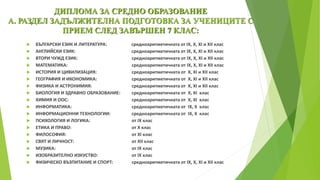 ДИПЛОМА ЗА СРЕДНО ОБРАЗОВАНИЕ
А. РАЗДЕЛ ЗАДЪЛЖИТЕЛНА ПОДГОТОВКА ЗА УЧЕНИЦИТЕ С
ПРИЕМ СЛЕД ЗАВЪРШЕН 7 КЛАС:
 БЪЛГАРСКИ ЕЗИК И ЛИТЕРАТУРА: средноаритметичната от ІХ, Х, ХІ и ХІІ клас
 АНГЛИЙСКИ ЕЗИК: средноаритметичната от ІХ, Х, ХІ и ХІІ клас
 ВТОРИ ЧУЖД ЕЗИК: средноаритметичната от ІХ, Х, ХІ и ХІІ клас
 МАТЕМАТИКА: средноаритметичната от ІХ, Х, ХІ и ХІІ клас
 ИСТОРИЯ И ЦИВИЛИЗАЦИЯ: средноаритметичната от Х, ХІ и ХІІ клас
 ГЕОГРАФИЯ И ИКОНОМИКА: средноаритметичната от Х, ХІ и ХІІ клас
 ФИЗИКА И АСТРОНИМИЯ: средноаритметичната от Х, ХІ и ХІІ клас
 БИОЛОГИЯ И ЗДРАВНО ОБРАЗОВАНИЕ: средноаритметичната от Х, ХІ клас
 ХИМИЯ И ООС: средноаритметичната от Х, ХІ клас
 ИНФОРМАТИКА: средноаритметичната от ІХ, Х клас
 ИНФОРМАЦИОННИ ТЕХНОЛОГИИ: средноаритметичната от ІХ, Х клас
 ПСИХОЛОГИЯ И ЛОГИКА: от ІХ клас
 ЕТИКА И ПРАВО: от Х клас
 ФИЛОСОФИЯ: от ХІ клас
 СВЯТ И ЛИЧНОСТ: от ХІІ клас
 МУЗИКА: от ІХ клас
 ИЗОБРАЗИТЕЛНО ИЗКУСТВО: от ІХ клас
 ФИЗИЧЕСКО ВЪЗПИТАНИЕ И СПОРТ: средноаритметичната от ІХ, Х, ХІ и ХІІ клас
 
