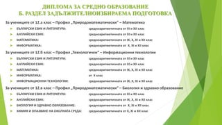 ДИПЛОМА ЗА СРЕДНО ОБРАЗОВАНИЕ
Б. РАЗДЕЛ ЗАДЪЛЖИТЕЛНОИЗБИРАЕМА ПОДГОТОВКА
За учениците от 12.а клас – Профил „Природоматематически“ – Математика
 БЪЛГАРСКИ ЕЗИК И ЛИТЕРАТУРА: средноаритметичната от ХІ и ХІІ клас
 АНГЛИЙСКИ ЕЗИК: средноаритметичната от ХІ и ХІІ клас
 МАТЕМАТИКА: средноаритметичната от ІХ, Х, ХІ и ХІІ клас
 ИНФОРМАТИКА: средноаритметичната от Х, XI и XII клас
За учениците от 12.б клас – Профил „Технологичен“ – Информационни технологии
 БЪЛГАРСКИ ЕЗИК И ЛИТЕРАТУРА: средноаритметичната от ХІ и ХІІ клас
 АНГЛИЙСКИ ЕЗИК: средноаритметичната от ХІ и ХІІ клас
 МАТЕМАТИКА: средноаритметичната от ІХ, Х, ХІ и ХІІ клас
 ИНФОРМАТИКА: от Х клас
 ИНФОРМАЦИОННИ ТЕХНОЛОГИИ: средноаритметичната от ІХ, Х, ХІ и ХІІ клас
За учениците от 12.в клас – Профил „Природоматематически“ – Биология и здравно образование
 БЪЛГАРСКИ ЕЗИК И ЛИТЕРАТУРА: средноаритметичната от ХІ и ХІІ клас
 АНГЛИЙСКИ ЕЗИК: средноаритметичната от ІХ, Х, ХІ и ХІІ клас
 БИОЛОГИЯ И ЗДРАВНО ОБРАЗОВАНИЕ: средноаритметичната от Х, XI и XII клас
 ХИМИЯ И ОПАЗВАНЕ НА ОКОЛНАТА СРЕДА: средноаритметичната от Х, ХІ и ХІІ клас
 