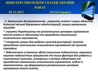 2. Керівникам департаментів , управлінь освіти і науки обласних,
Київської міської державних адміністрацій, вищих навчальних
закладів:
сприяти Українському та регіональним центрам оцінювання
якості освіти в підготовці та проведенні зовнішнього
незалежного оцінювання;
створити умови для роботи пунктів реєстрації, пунктів
проведення зовнішнього незалежного оцінювання та пунктів
перевірки;
Забезпечити в повному обсязі залучення педагогічних, наукових,
науково-педагогічних працівників та інших фахівців для роботи у
тимчасових пунктах, утворених з метою підготовки та
проведення зовнішнього незалежного оцінювання, згідно із
замовленнями, що формуються регіональним центрам
оцінювання якості освіти.
МІНІСТЕРСТВО ОСВІТИ І НАУКИ УКРАЇНИ
НАКАЗ
05.11.2015 №1143 (витяг)
 