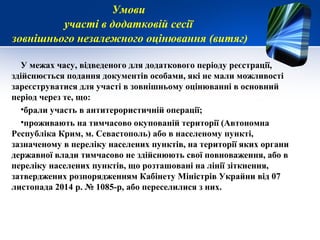 У межах часу, відведеного для додаткового періоду реєстрації,
здійснюється подання документів особами, які не мали можливості
зареєструватися для участі в зовнішньому оцінюванні в основний
період через те, що:
•брали участь в антитерористичній операції;
•проживають на тимчасово окупованій території (Автономна
Республіка Крим, м. Севастополь) або в населеному пункті,
зазначеному в переліку населених пунктів, на території яких органи
державної влади тимчасово не здійснюють свої повноваження, або в
переліку населених пунктів, що розташовані на лінії зіткнення,
затверджених розпорядженням Кабінету Міністрів Украйни від 07
листопада 2014 р. № 1085-р, або переселилися з них.
Умови
участі в додатковій сесії
зовнішнього незалежного оцінювання (витяг)
 