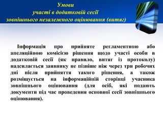 Інформація про прийняте регламентною або
апеляційною комісією рішення щодо участі особи в
додатковій сесії (як правило, витяг із протоколу)
надсилається заявнику не пізніше ніж через три робочих
дні після прийняття такого рішення, а також
розміщується на інформаційній сторінці учасника
зовнішнього оцінювання (для осіб, які подають
документи під час проведення основної сесії зовнішнього
оцінювання).
Умови
участі в додатковій сесії
зовнішнього незалежного оцінювання (витяг)
 