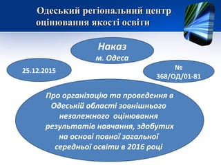Одеський регіональний центрОдеський регіональний центр
оцінювання якості освітиоцінювання якості освіти
Наказ
м. Одеса
25.12.2015 №
368/ОД/01-81
Про організацію та проведення в
Одеській області зовнішнього
незалежного оцінювання
результатів навчання, здобутих
на основі повної загальної
середньої освіти в 2016 році
 