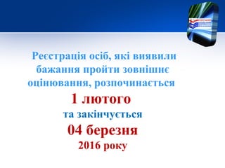 Реєстрація осіб, які виявили
бажання пройти зовнішнє
оцінювання, розпочинається
1 лютого
та закінчується
04 березня
2016 року
 