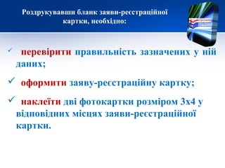 Роздрукувавши бланк заяви-реєстраційної
картки, необхідно:
 перевірити правильність зазначених у ній
даних;
 оформити заяву-реєстраційну картку;
 наклеїти дві фотокартки розміром 3х4 у
відповідних місцях заяви-реєстраційної
картки.
 