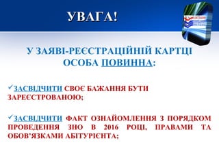 УВАГА!УВАГА!
У ЗАЯВІ-РЕЄСТРАЦІЙНІЙ КАРТЦІ
ОСОБА ПОВИННА:
ЗАСВІДЧИТИ СВОЄ БАЖАННЯ БУТИ
ЗАРЕЄСТРОВАНОЮ;
ЗАСВІДЧИТИ ФАКТ ОЗНАЙОМЛЕННЯ З ПОРЯДКОМ
ПРОВЕДЕННЯ ЗНО В 2016 РОЦІ, ПРАВАМИ ТА
ОБОВ’ЯЗКАМИ АБІТУРІЄНТА;
 