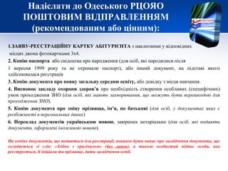 Надіслати до Одеського РЦОЯО
ПОШТОВИМ ВІДПРАВЛЕННЯМ
(рекомендованим або цінним):
1.ЗАЯВУ-РЕЄСТРАЦІЙНУ КАРТКУ АБІТУРІЄНТА з наклеєними у відповідних
місцях двома фотокартками 3х4.
2. Копію паспорта або свідоцтва про народження (для осіб, які народилися після
1 вересня 1999 року та не отримали паспорт), або інший документ, на підставі якого
здійснювалася реєстрація
3. Копію документа про повну загальну середню освіту, або довідку з місця навчання.
4. Висновок закладу охорони здоров’я про необхідність створення особливих (специфічних)
умов проходження ЗНО (для осіб, які мають захворювання, що можуть бути перешкодою для
проходження ЗНО).
5. Копію документа про зміну прізвища, ім’я, по батькові (для осіб, у документах яких є
розбіжності в персональних даних)
6. Переклад документів українською мовою, завірених нотаріально (для осіб, які подають
документи, оформлені іноземною мовою).
На копіях документів, що подаються для реєстрації, повинен бути напис про засвідчення документа, що
складається зі слів: «Згідно з оригіналом» (без лапок), а також особистий підпис особи, яка
реєструється, її ініціали та прізвище, дати засвідчення копії.
 