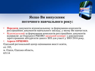 Якщо Ви випускник
поточного навчального року:
• Передати документи відповідальному за формування комплектів
реєстраційних документів навчального закладу, у якому Ви навчаєтеся.
• Відповідальний за формування комплектів реєстраційних документів
відправляє до Одеського РЦОЯО загальний конверт з документами
зареєстрованих абітурієнтів даного ЗНЗ для участі у ЗНО 2016 року.
• Адреса ОРЦОЯО:
Одеський регіональний центр оцінювання якості освіти,
а/с 185,
м. Одеса, Одеська область,
65114
 