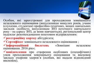 Особам, які зареєстровані для проходження зовнішнього
незалежного оцінювання (випускникам минулих років, учням
(слухачам, студентам) професійно-технічних, вищих навчальних
закладів -особисто, випускникам ЗНЗ поточного навчального
року - на адресу ЗНЗ, де вони навчаються), регіональний центр
надсилає рекомендованим поштовим відправленням:
реєстраційну картку абітурієнта;
Сертифікат зовнішнього незалежного оцінювання ;
інформаційний бюлетень «Зовнішнє незалежне
оцінювання. 2016 рік»;
повідомлення про створення особливих (специфічних)
умов проходження зовнішнього оцінювання та висновок
закладу охорони здоров’я (особам, які надали відповідний
висновок).
 