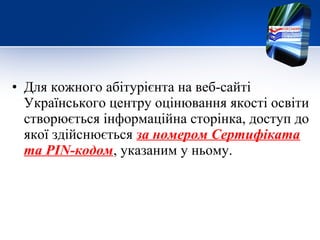 • Для кожного абітурієнта на веб-сайті
Українського центру оцінювання якості освіти
створюється інформаційна сторінка, доступ до
якої здійснюється за номером Сертифіката
та PIN-кодом, указаним у ньому.
 