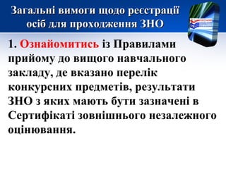 Загальні вимоги щодо реєстраціїЗагальні вимоги щодо реєстрації
осіб для проходження ЗНОосіб для проходження ЗНО
1. Ознайомитись із Правилами
прийому до вищого навчального
закладу, де вказано перелік
конкурсних предметів, результати
ЗНО з яких мають бути зазначені в
Сертифікаті зовнішнього незалежного
оцінювання.
 