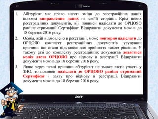 1. Абітурієнт має право внести зміни до реєстраційних даних
шляхом виправлення даних на своїй сторінці. Крім нових
реєстраційних документів, він повинен надіслати до ОРЦОЯО
раніше отриманий Сертифікат. Відправити документи можна до
18 березня 2016 року.
2. Особа, якій відмовлено в реєстрації, може повторно надіслати до
ОРЦОЯО комплект реєстраційних документів, усунувши
причини, що стали підставою для прийняття такого рішення. У
такому разі до комплекту реєстраційних документів додається
копія листа ОРЦОЯО про відмову в реєстрації. Відправити
документи можна до 18 березня 2016 року.
3. Якщо через певні причини абітурієнт не зможе взяти участь у
ЗНО, то повинен надіслати до ОРЦОЯО раніше отриманий
Сертифікат і заяву про відмову в реєстрації. Відправити
документи можна до 18 березня 2016 року.
 