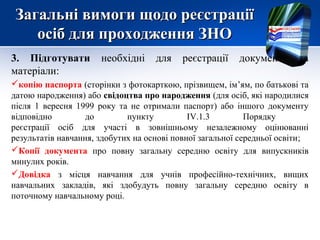 Загальні вимоги щодо реєстраціїЗагальні вимоги щодо реєстрації
осіб для проходження ЗНОосіб для проходження ЗНО
3. Підготувати необхідні для реєстрації документи та
матеріали:
копію паспорта (сторінки з фотокарткою, прізвищем, ім’ям, по батькові та
датою народження) або свідоцтва про народження (для осіб, які народилися
після 1 вересня 1999 року та не отримали паспорт) або іншого документу
відповідно до пункту ІV.1.3 Порядку
реєстрації осіб для участі в зовнішньому незалежному оцінюванні
результатів навчання, здобутих на основі повної загальної середньої освіти;
Копії документа про повну загальну середню освіту для випускників
минулих років.
Довідка з місця навчання для учнів професійно-технічних, вищих
навчальних закладів, які здобудуть повну загальну середню освіту в
поточному навчальному році.
 