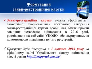  Заяву-реєстраційну картку можна сформувати
самостійно, скориставшись програмою створення
заяви-реєстраційної картки особи, яка бажає пройти
зовнішнє незалежне оцінювання в 2016 році,
розміщеною на веб-сайті УЦОЯО, або звернувшись за
допомогою до працівника пункту реєстрації.
 Програма буде доступна з 1 лютого 2016 року на
офіційному сайті Українського центру оцінювання
якості освіти http://testportal.gov.ua/
 